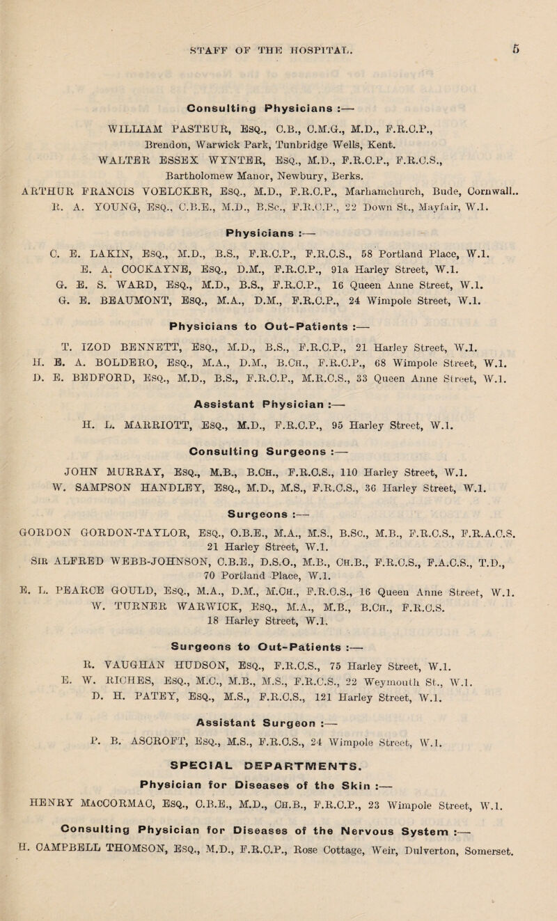 Consulting Physicians :— WILLIAM PASTEUR, ESQ., C.B., C.M.G., M.D., P.R.G.P., Trend on, Warwick Park, Tunbridge Wells, Kent. WALTER ESSEX WYNTER, ESQ., M.D., P.R.G.P., P.R.O.S., Bartholomew Manor, Newbury, Berks. ARTHUR FRANCIS YOELGKER, ESQ,, M.D., F'.R.C.P., Marhamchurch, Bude, Cornwall.. R. A. YOUNG, ESQ,, O.B.E., M.D., B.Se., F.R.O.P., 22 Down St., Mayfair, W.l. Physicians :— C. E. LAKIN, ESQ., M.D., B.S., F.R.O.P., F.R.O.S., 58 Portland Place, W.l. E. A. COCKAYNE, ESQ., D.M., F.R.O.P., 91a Harley Street, W.l. G. E. S. WARD, ESQ., M.D., B.S., F.R.O.P., 16 Queen Anne Street, W.l. G. E. BEAUMONT, ESQ., M.A., D.M., F.R.C.P., 24 Wimpole Street, W.l. Physicians to Out-Patients :— T. IZQD BENNETT, ESQ., M.D., B.S., F.R.C.P., 21 Harley Street, W.l. H. E. A. BOLDERO, ESQ., M.A., D.M., B.CH., F.R.C.P., 68 Wimpole Street, W.l. D. E. BEDFORD, ESQ., M.D., B.S., F.R.C.P., M.R.C.S., 33 Queen Anne Street, W.l. Assistant Physician :— H. L. MARRIOTT, ESQ., M.D., F.R.C.P., 95 Harley Street, W.l. Consulting Surgeons :— JOHN MURRAY, ESQ., M.B., B.CH., F.R.O.S., 110 Harley Street, W.l. W. SAMPSON HANDLEY, ESQ., M.D., M.S., F.R.C.S., 36 Harley Street, W.l. Surgeons:— GORDON GORDON-TAYLOR, ESQ., O.B.E., M.A., M.S., B.SC., M.B., F.R.C.S., F.R.A.C.S. 21 Harley Street, W.l. SIR ALFRED WEBB-JOHNSON, C.B.E., D.S.O., M.B., CH.B., F.R.O.S., F.A.C.S., T.D., 70 Portland Place, W.l. E. L. PEARCE GOULD, ESQ., M.A., D.M., M.Ch., F.R.O.S., 16 Queen Anne Street, W.l. W. TURNER WARWICK, ESQ., M.A., M.B., B.CH., F.R.O.S. 18 Harley Street, W.l. Surgeons to Out-Patients :— R. VAUGHAN HUDSON, ESQ., F.R.O.S., 75 Harley Street, W.l. E. W. RICHES, ESQ., M.C., M.B., M.S., F.R.C.S., 22 Weymouth St,, W.l. D. H. PATEY, ESQ., M.S., F.R.O.S., 121 Harley Street, W.l. Assistant Surgeon :— P. B. ASCROFT, Esq., M.S., F.R.O.S., 24 Wimpole Street, W.l. SPECIAL DEPARTMENTS. Physician for Diseases of the Skin :— HENRY MACCORMAO, ESQ., O.B.E., M.D., CH.B., F.R.O.P., 23 Wimpole Street, W.l. Consulting Physician for Di seases of the Nervous System :— 11. CAMPBELL THOMSON, ESQ., M.D., F.R.O.P., Rose Cottage, Weir, Dulverton, Somerset.