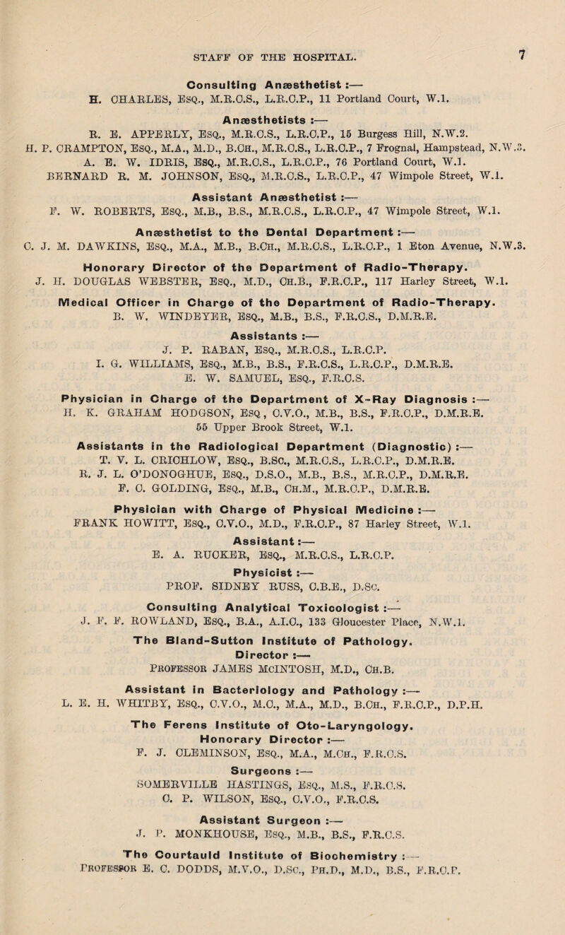 Consulting Anaesthetist:— H. CHARLES, ESQ., M.R.O.S., L.R.O.P., 11 Portland Court, W.l. Anaesthetists :— R. E. APPERLY, ESQ., M.R.C.S., L.R.O.P., 15 Burgess Hill, N.W.2. H. P. CRAMPTON, ESQ., M.A., M.D., B.Ch., M.R.O.S., L.R.C.P., 7 Prognal, Hampstead, N.W. A. E. W. IDRIS, ESQ., M.R.O.S., L.R.C.P., 78 Portland Court, W.l. BERNARD R. M. JOHNSON, ESQ., M.R.O.S., L.R.C.P., 47 Wimpole Street, W.l. Assistant Anaesthetist :— F. W. ROBERTS, ESQ., M.B., B.S., M.R.C.S., L.R.O.P., 47 Wimpole Street, W.l. Anaesthetist to the Dental Department :— Honorary Director of the Department of Radio-Therapy. Medical Officer in Charge of the Department of Radio-Therapy. B. W. WINDEYER, ESQ., M.B., B.S., P.R.C.S., D.M.R.E. Assistants :— J. P. RABAN, ESQ,, M.R.O.S., L.R.C.P. I. G. WILLIAMS, ESQ., M.B., B.S., P.R.O.S., L.R.C.P., D.M.R.E. E. W. SAMUEL, ESQ., P.R.C.S. Physician in Charge of the Department of X-Ray Diagnosis :— H. K. GRAHAM HODGSON, ESQ , C.V.O., M.B., B.S., P.R.O.P., D.M.R.E. 55 Upper Brook Street, W.l. Assistants in the Radiological Department (Diagnostic) :— T. V. L. CRICHLOW, ESQ., B.SC., M.R.C.S., L.R.C.P., D.M.R.E. R. J. L. O’DONOGHUE, ESQ., D.S.O., M.B., B.S., M.R.O.P., D.M.R.E. F. C. GOLDING, ESQ., M.B., Ch.M., M.R.O.P., D.M.R.E. Physician with Charge of Physical Medicine :— FRANK HOWITT, ESQ., O.Y.O., M.D., F.R.O.P., 87 Harley Street, W.l. Assistant:— E. A. RUCKER, ESQ., M.R.C.S., L.R.C.P. Physicist :— PROF. SIDNEY RUSS, C.B.E., D.Sc. Consulting Analytical Toxicologist :— J. F. F. ROWLAND, ESQ., B.A., A.I.O., 133 Gloucester Place, N.W.l. The Bland-Sutton Institute of Pathology. Director :— PROFESSOR JAMES MCINTOSH, M.D., Ch.B. Assistant in Bacteriology and Pathology :—- L. E. H. WHITBY, ESQ., C.V.O., M.C., M.A., M.D., B.CH., F.R.C.P., D.P.H. The Ferens Institute of Oto-Laryngology. Honorary Director :— F. J. CLEMINSON, ESQ., M.A., M.OH., F.R.O.S. Surgeons:— SOMERVILLE HASTINGS, ESQ., M.S., F.R.O.S. 0. P. WILSON, ESQ., O.V.O., F.R.O.S. Assistant Surgeon :— J. P. MONKHOUSE, Esq., M.B., B.S., F.R.O.S. The Courtauld Institute of Biochemistry Professor E. c. DODDS, M.V.O., D.Sc., Ph.d., M.D., B.S., F.R.O.F.