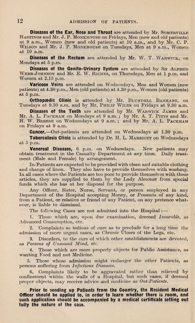 Diseases Of the Ear, Nose and Throat are attended by Mr. Somerville Hastings and Mr. J. P. Monkhouse on Fridays, Men (new and old patients) at 9 a.m., Women (new and old patients) at 10 a.m., and by Mr. C. P. Wilson and Mr. J. P. Monkhouse on Tuesdays, Men at 9 a.m., Women at 10 a.m. Diseases Of the Rectum are attended by Mr. W. T. Warwick, on Mondays at 5 p.m. Diseases Of the Genito-Urinary System are attended by Sir Alfred Webb-Johnson and Mr. E. W. Kiches, on Thursdays, Men at 1 p.m. and Women at 2.15 p.m. Varicose Veins are attended on Wednesdays, Men and Women (new patients) at 4.30 p.m., Men (old patients) at 4.30 p.m., Women (old patients) at 5 p.m. Orthopaedic Clinic is attended by Mr. Blundell Bankart, on Tuesdays at 9.30 a.m. and by Mr. Philip Wiles on Fridays at 9.30 a.m. Diseases Of the Teeth are attended by Mr. Warwick James and Mr. A. L. Packham on Mondays at 9 a.m. ; by Mr. A. T. Pitts and Mr, H. W. Breese on Wednesdays at 9 a.m. ; and by Mr. A. L. Packham on Fridays at 9 a.m. Cancer.—Out-patients are attended on Wednesdays at 1.30 p.m. Tuberculosis Clinic is attended by Dr. H. L. Marriott on Wednesdays at 5 p.m. Venereal Diseases, 6 p.m. . on Wednesdays. New patients may obtain treatment in the Casualty Department at any time. Daily treat¬ ment (Male and Female) by arrangement. In-Patients are expected to be provided with clean and suitable clothing and change of linen. They also have to provide themselves with washing. In all cases where the Patients are too poor to provide themselves with these articles, they are supplied to them by the Lady Almoner from special funds which she has at her disposal for the purpose. Any Officer, Sister, Nurse, Servant, or person employed in any Department of the Hospital accepting Money, or Presents of any kind, from a Patient, or relative or friend of any Patient, on any pretence what¬ ever, is liable to dismissal. The following Cases are not admitted into the Hospital :— 1. Those which are, upon due examination, deemed Incurable, as Advanced Consumption, etc. 2. Complaints so tedious of cure as to preclude for a long time the admission of more urgent cases, as Chronic Ulcers of the Legs, etc. 3. Disorders, to the cure of which other establishments are devoted, as Persons of Unsound Mind, etc. 4. Those which are more properly objects for Public Assistance, as wanting Food and not Medicine. 5. Those whose admission might endanger the other Patients, as persons suffering from Infectious Diseases. 6. Complaints likely to be aggravated rather than relieved by confinement within the walls of a Hospital, but such cases, if deemed proper objects, may receive advice and medicine as Out-Patients. Prior to sending up Patients from the Country, the Resident Medical Officer should be applied to, in order to learn whether there is room, and such application should be accompanied by a medical certificate setting out fully the nature of the case.