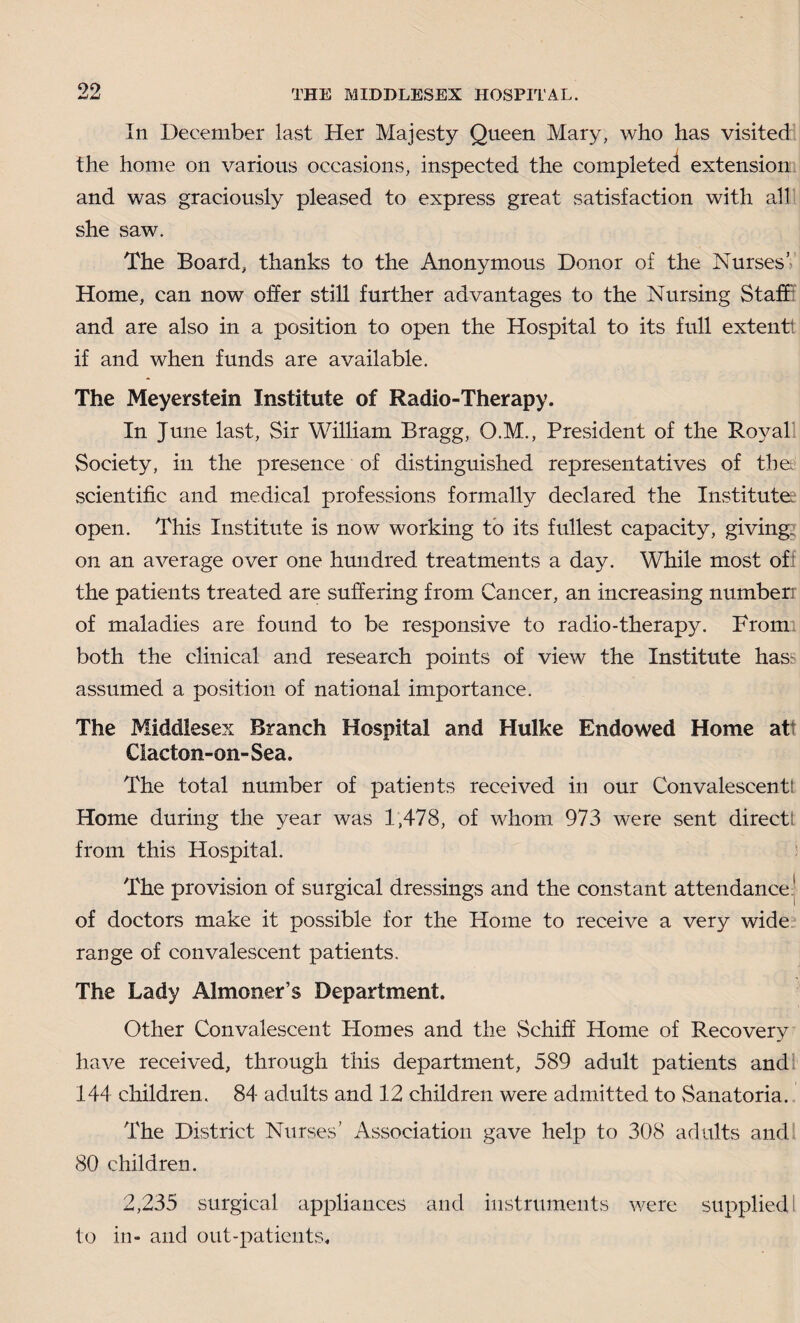 In December last Her Majesty Queen Mary, who has visited the home on various occasions, inspected the completed extension and was graciously pleased to express great satisfaction with all she saw. The Board, thanks to the Anonymous Donor of the Nurses’ Home, can now offer still further advantages to the Nursing Staff and are also in a position to open the Hospital to its full extentt if and when funds are available. The Meyerstein Institute of Radio-Therapy. In June last, Sir William Bragg, O.M., President of the Royal Society, in the presence of distinguished representatives of the scientific and medical professions formally declared the Institute? open. This Institute is now working to its fullest capacity, giving, on an average over one hundred treatments a day. While most of the patients treated are suffering from Cancer, an increasing numberr of maladies are found to be responsive to radio-therapy. Fromi both the clinical and research points of view the Institute has- assumed a position of national importance. The Middlesex Branch Hospital and Hulke Endowed Home at Clacton-on-Sea. The total number of patients received in our Convalescent! Home during the year was 1,478, of whom 973 were sent directs from this Hospital. The provision of surgical dressings and the constant attendance! of doctors make it possible for the Home to receive a very wide range of convalescent patients. The Lady Almoner’s Department. Other Convalescent Homes and the Schiff Home of Recovery have received, through this department, 589 adult patients and 144 children. 84 adults and 12 children were admitted to Sanatoria. The District Nurses’ Association gave help to 308 adults and 80 children. 2,235 surgical appliances and instruments were supplied 1 to in- and out-patients.