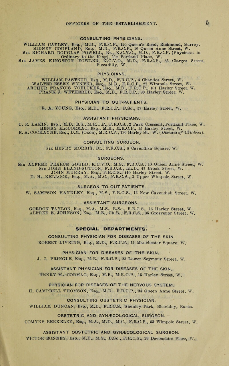 CONSULTING PHYSICIANS. WILLIAM CAYLEY, Esq., M.D., F.R.C.P., 120 Queen’s Road, Richmond, Surrey. SIDNEY COUPLAND, Esq., M.D., F.R.C.P., 16 Queen Anne Street, W. Sir RICHARD DOUGLAS POWELL, Bx., K.C.V.O., M.D., F.R.C.P. (Physician in Ordinary to the King), 11b Portland Place, W. Sir JAMES KINGSTON FOWLER, K.C.V.O., M.D., F.R.C.P., 35 Clarges Street, Piccadilly, W. PHYSICIANS. WILLIAM PASTEUR, Esq., M.D., F.R.C.P., 4 Chandos Street, W. WALTER ESSEX WYNTER, Esq., M.D., F.R.C.P., 27 Wimpole Street, W. ARTHUR FRANCIS VOELCKER, Esq., M.D., F.R.C.P., 101 Harley Street, W. FRANK J. WETHERED, Esq., M.D., F.R.C.P., 83 Harley Street, W. PHYSICIAN TO OUT-PATIENTS. R. A. YOUNG, Esq., M.D., F.R.C.P., B.Sc., 57 Harley Street, W. ASSISTANT PHYSICIANS. C. E. LAKIN, Esq., M.D., B.S., M.R.C.P., F.R.C.S., 2 Park Crescent, Portland Place, W. HENRY MacCORMAC, Esq., M.B., M.R.C.P., 15 Harley Street, W. E. A. COCKAYNE, Esq., D.M. (Oxon), M.R.C.P., 130 Harley St., W. {Diseases of Children), CONSULTING SURGEON. Sir HENRY MORRIS, Bx., F.R.C.S., 8 Cavendish Square, W. SURGEONS. Sir ALFRED PEARCE GOULD, K.C.V.O., M.S., F.R.C.S., 10 Queen Anne Street, W. Sir JOHN BLAND-SUTTON, F.R.C.S., LL.D., 47 Brook Street, W. JOHN MURRAY, Esq., F.R.C.S., 110 Harley Street, W. T. H. KELLOCK, Esq., M.A., M.C., F.R.C.S., 2 Upper Wimpole Street, W. SURGEON TO OUT-PATIENTS. W. SAMPSON HANDLEY, Esq., M.S., F.R.C.S., 12 New Cavendish Street, W. ASSISTANT SURGEONS. GORDON TAYLOR, Esq., M.A., M.S., B.Sc., F.R.C.S., 15 Harley Street, W. ALFRED E. JOHNSON, Esq., M.B., Ch.B., F.R.C.S., 35 Grosvenor Street, W. SPECIAL DEPARTMENTS. CONSULTING PHYSICIAN FOR DISEASES OF THE SKIN. ROBERT LIVEING, Esq., M.D., F.R.C.P., 11 Manchester Square, W. PHYSICIAN FOR DISEASES OF THE SKIN. J. J. PRINGLE. Esq., M.B., F.R.C.P., 23 Lower Seymour Street, W, ASSISTANT PHYSICIAN FOR DISEASES OF THE SKIN., HENRY MacCORMAC, Esq., M.B., M.R.C.P., 15 Harley Street, W. PHYSICIAN FOR DISEASES OF THE NERVOUS SYSTEM. H. CAMPBELL THOMSON, Esq., M.D., F.R.C.P., 34 Queen Anne Street, W, CONSULTING OBSTETRIC PHYSICIAN. WILLIAM DUNCAN, Esq., M.D., F.R.C.S., Shenley Park, Bletchley, Bucks. OBSTETRIC AND GYNECOLOGICAL SURGEON. COMYNS BERKELEY, Esq., M.A., M.D., M.C., F.R.C.P., 53 Wimpole Street, W. ASSISTANT OBSTETRIC AND GYNECOLOGICAL SURGEON. VICTOR BONNEY, Esq., M.D., M.S., B.Sc., F.R.C.S., 29 Devonshire Place, V,'.