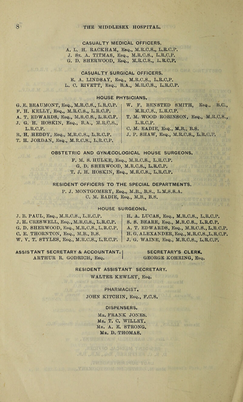 CASUALTY MEDICAL OFFICERS. A. L. H. RACKHAM, Esq., M.R.O.S., L.R.C.P. J. St. A. TITMAS, Esq., M.R.C.S., L.R.C.P. G. D. SHERWOOD, Esq., M.R.C.S., L.R.C.P, CASUALTY SURGICAL OFFICERS. E. A. LINDSAY, Esq., M.R.C.S., L.R.C.P. L. C. RIVETT, Esq., B.A., M.R.C.S., L.R.C.P. HOUSE PHYSICIANS G. E. BEAUMONT, Esq., M.R.C.S., L.R.C.P. F. H. KELLY, Esq., M.R.C.S., L.R.C.P. A. T. EDWARDS, Esq., M.R.C.S., L.R.C.P. J. G. H. HOSKIN, Esq., B.A., M.R.C.S., L.R.C.P. R. H. HEDDY, Esq., M.R.C.S., L.R.C.P. T. H. JORDAN, Esq., M.R.C.S., L.R.C.P. W. P. BENSTED SMITH, Esq., B.C. M.R.C.S., L.R.C.P. T. M. WOOD ROBINSON, Esq., M.R.C.S. L.R.C.P. C. M. EADIE, Esq., M.B., B.S. J. P. SHAW, Esq., M.R.C.S., L.R.C.P. OBSTETRIC AND GYN/ECOLOGICAL HOUSE SURGEONS. F. M. S. HULKE, Esq., M.R.C.S., L.R.C.P. G. D. SHERWOOD, M.R.C.S., L.R.C.P. T. J. H. HOSKIN, Esq., M.R.C.S., L.R.C.P. RESIDENT OFFICERS TO THE SPECIAL DEPARTMENTS. P. J. MONTGOMERY, Esq., M.B., B.S., L.M.S.S.A. C. M. EADIE, Esq., M.B., B.S. HOUSE SURGEONS. J. B. PAUL, Esq., M.R.C.S., L.R.C.P. J. H. CRESWELL, Esq., M.R.C.S., L.R.C.P. G. D. SHERWOOD, Esq., M.R.C.S.,L.R.C.P. C. E. THORNTON, Esq., M.B., B.S. W. Y. T. STYLES, Esq., M.R.C.S., L.R.C.P. H. A. LUCAS, Esq., M.R.C.S., L.R.C.P. S. S. BEARE, Esq., M.R.C.S., L.R.C.P. A. T. EDWARDS, Esq., M.R.C.S., L.R.C.P H. G. ALEXANDER, Esq., M.R.C.S..L.R.C.P J. G. WAINE, Esq., M.R.C.S., L.R.C.P. ASSISTANT SECRETARY & ACCOUNTANT. ARTHUR R. GODRICH, Esq. SECRETARY'S CLERK. GEORGE KOHRING, Esq. RESIDENT ASSISTANT SECRETARY. WALTER KEWLEY, Esq. PHARMACIST. JOHN KITCHIN, Esq., F.C.S. DISPENSERS. Me. FRANK JONES. Me. T. C. WILLEY. Me. A. E. STRONG. Me. D. THOMAS.