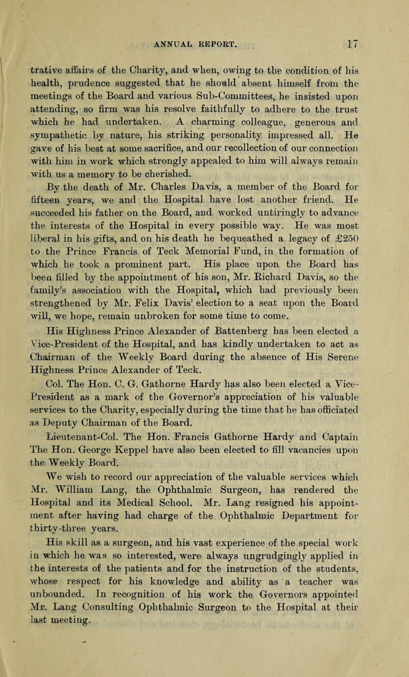 trative affairs of the Charity, and when, owing to the condition of his health, prudence suggested that he should absent himself from the meetings of the Board and various Sub-Committees, he insisted upon attending, so firm was his resolve faithfully to adhere to the trust which he had undertaken. A charming colleague, generous and sympathetic by nature, his striking personality impressed all. He gave of his best at some sacrifice, and our recollection of our connection with him in work which strongly appealed to him will always remain with us a memory to be cherished. By the death of Mr. Charles Davis, a member of the Board for fifteen years, we and the Hospital have lost another friend. He succeeded his father on the Board, and worked untiringly to advance the interests of the Hospital in every possible way. He was most liberal in his gifts, and on his death he bequeathed a legacy of £250 to the Prince Francis of Teck Memorial Fund, in the formation of which he took a prominent part. His place upon the Board has been filled by the appointment of his son, Mr. Bichard Davis, so the family’s association with the Hospital, which had previously been strengthened by Mr. Felix Davis’ election to a seat upon the Board will, we hope, remain unbroken for some time to come. His Highness Prince Alexander of Battenberg has been elected a Vice-President of the Hospital, and has kindly undertaken to act as Chairman of the Weekly Board during the absence of His Serene Highness Prince Alexander of Teck. Col. The Hon. C. G. Gathorne Hardy has also been elected a Vice- President as a mark of the Governor’s appreciation of his valuable services to the Charity, especially during the time that he has officiated as Deputy Chairman of the Board. Lieutenant-Col. The Hon. Francis Gathorne Hardy and Captain The Hon. George Keppel have also been elected to fill vacancies upon the Weekly Board. We wish to record our appreciation of the valuable services w'hich Mr. William Lang, the Ophthalmic Surgeon, has rendered the Hospital and its Medical School. Mr. Lang resigned his appoint¬ ment after having had charge of the Ophthalmic Department for thirty-three years. His skill as a surgeon, and his vast experience of the special work in which he was so interested, were always ungrudgingly applied in the interests of the patients and for the instruction of the students, whose respect for his knowledge and ability as a teacher was unbounded. In recognition of his work the Governors appointed Mr. Lang Consulting Ophthalmic Surgeon to the Hospital at their last meeting.