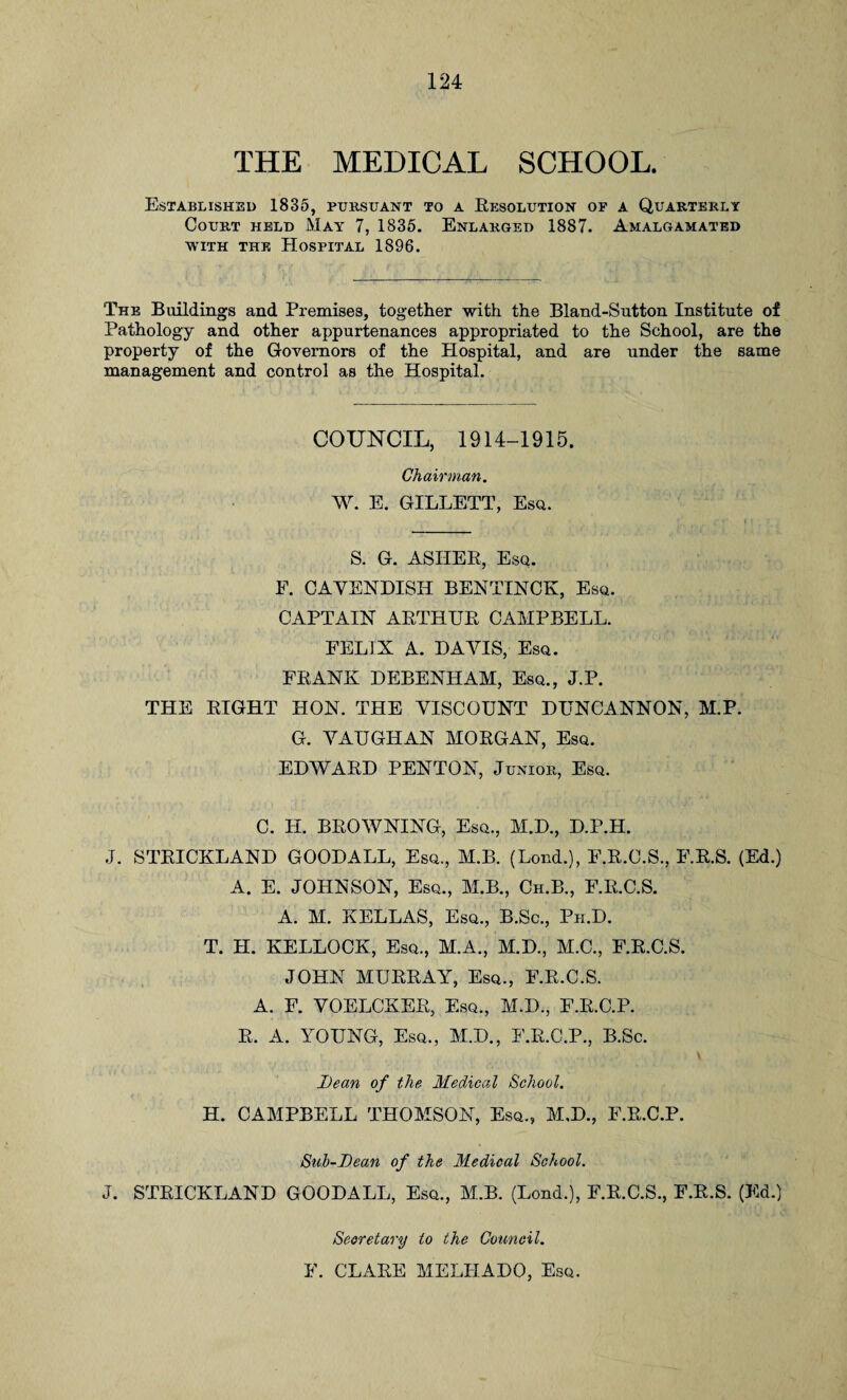 THE MEDICAL SCHOOL. Established 1835, pursuant to a Resolution op a Quarterly Court held May 7, 1835. Enlarged 1887. Amalgamated with the Hospital 1896. The Buildings and Premises, together with the Bland-Sutton Institute of Pathology and other appurtenances appropriated to the School, are the property of the Governors of the Hospital, and are under the same management and control as the Hospital. COUNCIL, 1914-1915. Chairman. W. E. GILLETT, Esq. S. G. ASHER, Esq. F. CAVENDISH BENTINCK, Esq. CAPTAIN ARTHUR CAMPBELL. FELIX A. DAVIS, Esq. FRANK DEBENHAM, Esq., J.P. THE RIGHT HON. THE VISCOUNT DUNCANNON, M.P. G. VAUGHAN MORGAN, Esq. EDWARD PENTON, Junior, Esq. C. H. BROWNING, Esq., M.D., D.P.H. J. STRICKLAND GOODALL, Esq., M.B. (Lond.), F.R.C.S., F.R.S. (Ed.) A. E. JOHNSON, Esq., M.B., Ch.B., F.R.C.S. A. M. KELLAS, Esq., B.Sc., Pii.D. T. H. KELLOCK, Esq., M.A., M.D., M.C., F.R.C.S. JOHN MURRAY, Esq., F.R.C.S. A. F. VOELCKER, Esq., M.D., F.R.C.P. R. A. YOUNG, Esq., M.D., F.R.C.P., B.Sc. Dean of the Medical School. H. CAMPBELL THOMSON, Esq., M.D., F.R.C.P. Sub-Dean of the Medical School. J. STRICKLAND GOODALL, Esq., M.B. (Lond.), F.R.C.S., F.R.S. (Ed.) Secretary to the Council. F. CLARE MELIIADO, Esq.