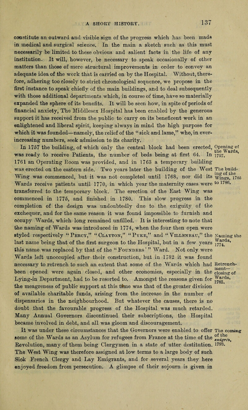 constitute an outward and visible sign of the progress which has been made in medical and surgical science. In the main a sketch such as this must necessarily be limited to these obvious and salient facts in the life of any institution. It will, however, be necessary to speak occasionally of other matters than those of mere structural improvements in order to convey an adequate idea of the work that is carried on by the Hospital. Without, there¬ fore, adhering too closely to strict chronological sequence, we propose in the first instance to speak chiefly of the main buildings, and to deal subsequently with those additional departments which, in course of time, have so materially expanded the sphere of its benefits. It will be seen how, in spite of periods of financial anxiety, The Middlesex Hospital has been enabled by the generous support it has received from the public to carry on its beneficent work in an enlightened and liberal spirit, keeping always in mind the high purpose for which it was founded—namely, the relief of the “ side and lame,” who, in ever- increasing numbers, seek admission to its charity. In 1757 the building, of which only the central block had been erected, was ready to receive Patients, the number of beds being at first 64. In 1761 an Operating Boom was provided, and in 1763 a temporary building was erected on the eastern side. Two years later the building of the West Wing was commenced, but it was not completed until 1768, nor did its Wards receive patients until 1770, in which year the maternity cases were transferred to the temporary block. The erection of the East Wing was commenced in 1775, and finished in 1780. This slow progress in the completion of the design was undoubtedly due to the exiguity of the exchequer, and for the same reason it was found impossible to furnish and occupy Wards, which long remained unfilled. It is interesting to note that the naming of Wards was introduced in 1774, when the four then open were styled respectively “Percy,” “Clayton,” “Pyke,” and “ Villeneau,” the last name being that of the first surgeon to the Hospital, but in a few years this name was replaced by that of the “ Founders ’ ” Ward. Not only were Wards left unoccupied after their construction, but in 1782 it was found necessary to retrench to such an extent that some of the Wards which had been opened were again closed, and other economies, especially in the Lying-in Department, had to be resorted to. Amongst the reasons given for the meagreness of public support at this time was that of the greater division of available charitable funds, arising from the increase in the number of dispensaries in the neighbourhood. But whatever the causes, there is no doubt that the favourable progress of the Hospital was much retarded. Many Annual Governors discontinued their subscriptions, the Hospital became involved in debt, and all was gloom and discouragement. It was under these circumstances that the Governors were enabled to offer some of the Wards as an Asylum for refugees from France at the time of the Revolution, many of them being Clergymen in a state of utter destitution. The West Wing was therefore assigned at low terms to a large body of such Side French Clergy and Lay Emigrants, and for several years they here enjoyed freedom from persecution. A glimpse of their sojourn is given in Opening c t the Wards, 1757. The build¬ ing of the Wings, 1785 to 1780. Naming the Wards, 1774. Retrench¬ ment— closing of Wards, 1782. The coming of the emigres, 1793.