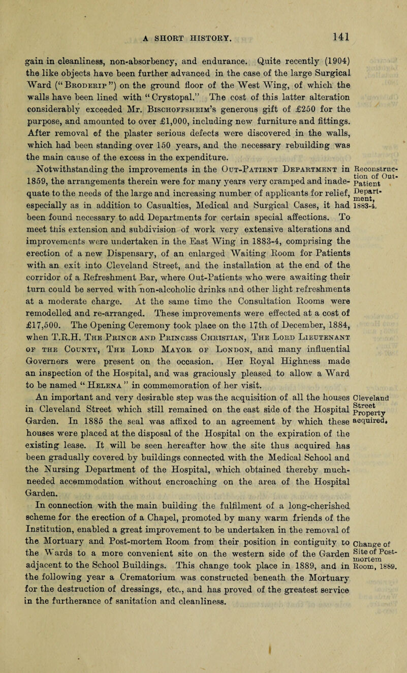 gain in cleanliness, non-absorbency, and endurance. Quite recently (1904) the like objects have been further advanced in the case of the large Surgical Ward (“ Broderip ”) on the ground floor of the West Wing, of which the walls have been lined with “Crystopal.” The cost of this latter alteration considerably exceeded Mr. Bischoffsheim’s generous gift of £250 for the purpose, and amounted to over £1,000, including new furniture and fittings. After removal of the plaster serious defects were discovered in the walls, which had been standing over 150 years, and the necessary rebuilding was the main cause of the excess in the expenditure. Notwithstanding the improvements in the Out-Patient Department in Reconstrue- 1859, the arrangements therein were for many years very cramped and inade- patient quate to the needs of the large and increasing number of applicants for relief, Depart- especially as in addition to Casualties, Medical and Surgical Cases, it had 1883-4. been found necessary to add Departments for certain special affections. To meet this extension and subdivision of work very extensive alterations and improvements were undertaken in the East Wing in 1883-4, comprising the erection of a new Dispensary, of an enlarged Waiting Room for Patients with an exit into Cleveland Street, and the installation at the end of the corridor of a Refreshment Bar, where Out-Patients who were awaiting their turn could be served with non-alcoholic drinks and other light refreshments at a moderate charge. At the same time the Consultation Rooms were remodelled and re-arranged. These improvements were effected at a cost of £17,500. The Opening Ceremony took place on the 17th of December, 1884, when T.R.H. The Prince and Princess Christian, The Lord Lieutenant of the County, The Lord Mayor of London, and many influential Governors were present on the occasion. Her Royal Highness made an inspection of the Hospital, and was graciously pleased to allow a Ward to be named “ Helena ” in commemoration of her visit. An important and very desirable step was the acquisition of all the houses Cleveland in Cleveland Street which still remained on the east side of the Hospital property Garden. In 1885 the seal was affixed to an agreement by which these acquired* houses were placed at the disposal of the Hospital on the expiration of the existing lease. It will be seen hereafter how the site thus acquired has been gradually covered by buildings connected with the Medical School and the Nursing Department of the Hospital, which obtained thereby much- needed accommodation without encroaching on the area of the Hospital Garden. In connection with the main building the fulfilment of a long-cherished scheme for the erection of a Chapel, promoted by many warm friends of the Institution, enabled a great improvement to be undertaken in the removal of the Mortuary and Post-mortem Room from their position in contiguity to Change of the ards to a more convenient site on the western side of the Garden ^e^of Poet- adjacent to the School Buildings. This change took place in 1889, and in Room, 1889. the following year a Crematorium was constructed beneath the Mortuary for the destruction of dressings, etc., and has proved of the greatest service in the furtherance of sanitation and cleanliness.