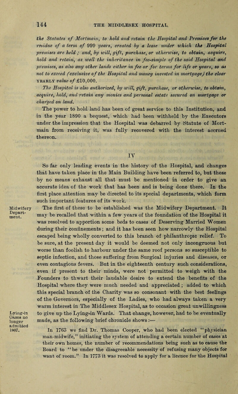 Midwifery Depart¬ ment. Lying-in Gases no longer admitted 1807. the Statutes of Mortmain, to hold and retain the Hospital and Premises for the residue of a term of 999 years, created by a lease under which the Hospital premises are held; and, by will, gift, purchase, or otherwise, to obtain, acquire, hold and retain, as well the inheritance in fee-simple of the said Hospital and premises, as also any other lands either in fee or for terms for life or years, so as not to exceed (exclusive of the Hospital and money invested in mortgage) the clear yearly value of £10,000. The Hospital is also authorized, by will, gift, purchase, or otherwise, to obtain, acquire, hold, and retain any monies and personal estate secured on mortgage or charged on land. The power to hold land has been of great service to this Institution, and in the year 1890 a bequest, which had been withheld by the Executors under the impression that the Hospital was debarred by Statute of Mort¬ main from receiving it, was fully recovered with the interest accrued thereon. IV So far only leading events in the history of the Hospital, and changes that have taken place in the Main Building have been referred to, but these by no means exhaust all that must be mentioned in order to give an accurate idea of the work that has been and is being done there. In the first place attention may be directed to its special departments, which form such important features of its work. The first of these to be established was the Midwifery Department. It may be recalled that within a few years of the foundation of the Hospital it was resolved to apportion some beds to cases of Deserving Married Women during their confinements ; and it has been seen how narrowly the Hospital escaped being wholly converted to this branch of philanthropic relief. To be sure, at the present day it would be deemed not only incongruous but worse than foolish to harbour under the same roof persons so susceptible to septic infection, and those suffering from Surgical injuries and diseases, or even contagious fevers. But in the eighteenth century such considerations, even if present to their minds, were not permitted to weigh with the Founders to thwart their laudable desire to extend the benefits of the Hospital where they were much needed and appreciated ; added to which this special branch of the Charity was so consonant with the best feelings of the Governors, especially of the Ladies, who had always taken a very warm interest in The Middlesex Hospital, as to occasion great unwillingness to give up the Lying-in Wards. That change, however, had to be eventually made, as the following brief chronicle shows:— In 1763 we find Dr. Thomas Cooper, who had been elected “physician man-midwife,” initiating the system of attending a certain number of cases at their own homes, the number of recommendations being such as to cause the Board to “be under the disagreeable necessity of refusing many objects for want of room.” In 1773 it was resolved to apply for a licence for the Hospital