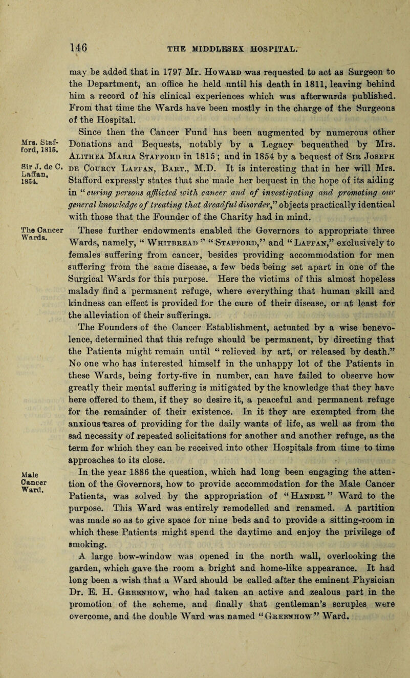 Mrs. Stall* ford, 1315. Sir J. de C. Laffan, 1854. The Cancer Wards. Male Cancer Ward. may be added that in 1797 Mr. Howard was requested to act as Surgeon to the Department, an office he held until his death in 1811, leaving behind him a record of his clinical experiences which was afterwards published. From that time the Wards have been mostly in the charge of the Surgeons of the Hospital. Since then the Cancer Fund has been augmented by numerous other Donations and Bequests, notably by a Legacy bequeathed by Mrs. Alithea Maria Stafford in 1815 ; and in 1854 by a bequest of Sir Joseph de Courcy Laffan, Bart., M.D. It is interesting that in her will Mrs. Stafford expressly states that she made her bequest in the hope of its aiding in “ curing persons afflicted ivith cancer and of investigating and promoting our general knowledge of treating that dreadful disorder,” objects practically identical with those that the Founder of the Charity had in mind. These further endowments enabled the Governors to appropriate three Wards, namely, “ Whitbread ” “ Stafford,” and “ Laffan,” exclusively to females suffering from cancer, besides providing accommodation for men suffering from the same disease, a few beds being set apart in one of the Surgical Wards for this purpose. Here the victims of this almost hopeless malady find a permanent refuge, where everything that human skill and kindness can effect is provided for the cure of their disease, or at least for the alleviation of their sufferings. The Founders of the Cancer Establishment, actuated by a wise benevo¬ lence, determined that this refuge should be permanent, by directing that the Patients might remain until “ relieved by art, or released by death.” No one who has interested himself in the unhappy lot of the Patients in these Wards, being forty-five in number, can have failed to observe how greatly their mental suffering is mitigated by the knowledge that they have here offered to them, if they so desire it, a peaceful and permanent refuge for the remainder of their existence. In it they are exempted from the anxious tares of providing for the daily wants of life, as well as from the sad necessity of repeated solicitations for another and another refuge, as the term for which they can be received into other Hospitals from time to time approaches to its close. In the year 1886 the question, which had long been engaging the atten¬ tion of the Governors, how to provide accommodation for the Male Cancer Patients, was solved by the appropriation of “ Handel ” Ward to the purpose. This Ward was entirely remodelled and renamed. A partition was made so as to give space for nine beds and to provide a sitting-room in which these Patients might spend the daytime and enjoy the privilege of smoking. A large bow-window was opened in the north wall, overlooking the garden, which gave the room a bright and home-like appearance. It had long been a wish that a Ward should be called after the eminent Physician Dr. E. H. Greenhow, who had taken an active and zealous part in the promotion of the scheme, and finally that gentleman’s scruples were overcome, and the double Ward was named “Greenhow” Ward.