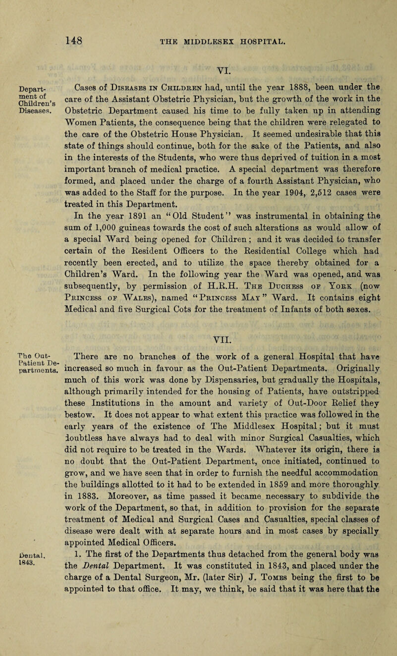 Depart¬ ment of Children’s Diseases. The Out- Patient De¬ partments. Dental, 1843. 148 THE MIDDLESEX HOSPITAL. VI. Cases of Diseases in Children had, until the year 1888, been under the care of the Assistant Obstetric Physician, hut the growth of the work in the Obstetric Department caused his time to he fully taken up in attending Women Patients, the consequence being that the children were relegated to the care of the Obstetric House Physician. It seemed undesirable that this state of things should continue, both for the sake of the Patients, and also in the interests of the Students, who were thus deprived of tuition in a most important branch of medical practice. A special department was therefore formed, and placed under the charge of a fourth Assistant Physician, who was added to the Staff for the purpose. In the year 1904, 2,512 cases were treated in this Department. In the year 1891 an “Old Student’’ was instrumental in obtaining the sum of 1,000 guineas towards the cost of such alterations as would allow of a special Ward being opened for Children; and it was decided to transfer certain of the Resident Officers to the Residential College which had recently been erected, and to utilize the space thereby obtained for a Children’s Ward. In the following year the Ward was opened, and was subsequently, by permission of H.R.H. The Duchess oe York (now Princess of Wales), named “Princess May” Ward. It contains eight Medical and five Surgical Cots for the treatment of Infants of both sexes. VII. There are no branches of the work of a general Hospital that have increased so much in favour as the Out-Patient Departments. Originally much of this work was done by Dispensaries, hut gradually the Hospitals, although primarily intended for the housing of Patients, have outstripped these Institutions in the amount and variety of Out-Door Relief they bestow. It does not appear to what extent this practice was followed in the early years of the existence of The Middlesex Hospital; hut it must doubtless have always had to deal with minor Surgical Casualties, which did not require to he treated in the Wards. Whatever its origin, there is no doubt that the Out-Patient Department, once initiated, continued to grow, and we have seen that in order to furnish the needful accommodation the buildings allotted to it had to he extended in 1859 and more thoroughly in 1883. Moreover, as time passed it became necessary to subdivide the work of the Department, so that, in addition to provision for the separate treatment of Medical and Surgical Cases and Casualties, special classes of disease were dealt with at separate hours and in most cases by specially appointed Medical Officers. 1. The first of the Departments thus detached from the general body was the Dental Department. It was constituted in 1843, and placed under the charge of a Dental Surgeon, Mr. (later Sir) J. Tomes being the first to he appointed to that office. It may, we think, he said that it was here that the
