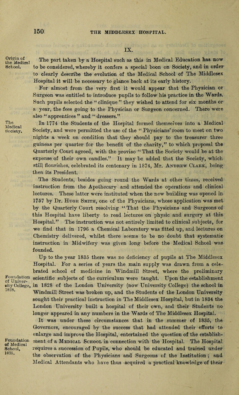 Origin of the Medical School. The Medical Sooiety. Foundation of Univer¬ sity College, 1828. Foundation of Medical School, 1835. IX. The part taken by a Hospital such as this in Medical Education has now to be considered, whereby it confers a special boon on Society, and in order to clearly describe the evolution of the Medical School of The Middlesex Hospital it will he necessary to g’lance hack at its early history. For almost from the very first it would appear that the Physician or Surgeon was entitled to introduce pupils to follow his practice in the Wards. Such pupils selected the “ clinique ” they wished to attend for six months or a year, the fees going to the Physician or Surgeon concerned. There were also “ apprentices ” and “ dressers.” In 1774 the Students of the Hospital formed themselves into a Medical Society, and were permitted the use of the “ Physicians’ room to meet on two nights a week on condition that they should pay to the treasurer three guineas per quarter for the benefit of the charity,” to which proposal the Quarterly Court agreed, with the proviso “ That the Society would he at the expense of their own candles.” It may he added that the Society, which still flourishes, celebrated its centenary in 1874, Mr. Andrew Clark, being then its President. The Students, besides going round the Wards at other times, received instruction from the Apothecary and attended the operations and clinical lectures. These latter were instituted when the new building was opened in 1757 by Dr. Hugh Smith, one of the Physicians, whose application was met by the Quarterly Court resolving “ That the Physicians and Surgeons of this Hospital have liberty to read lectures on physic and surgery at this Hospital.” The instruction was not entirely limited to clinical subjects, for we find that in 1796 a Chemical Laboratory was fitted up, and lectures on Chemistry delivered, whilst there seems to he no doubt that systematic instruction in Midwifery was given long before the Medical School was founded. Up to the year 1835 there was no deficiency of pupils at The Middlesex Hospital. For a series of years the main supply was drawn from a cele¬ brated school of medicine in Windmill Street, where the preliminary scientific subjects of the curriculum were taught. Upon the establishment in 1828 of the London University (now University College) the school in Windmill Street was broken up, and the Students of the London University sought their practical instruction in The Middlesex Hospital, hut in 1834 the London University built a hospital of their own, and their Students no longer appeared in any numbers in the Wards of The Middlesex Hospital. It was under these circumstances that in the summer of 1835, the Governors, encouraged by the success that had attended their efforts to enlarge and improve the Hospital, entertained the question of the establish¬ ment of a Medical School in connection with the Hospital. The Hospital requires a succession of Pupils, who should he educated and trained under the observation of the Physicians and Surgeons of the Institution ; and Medical Attendants who have thus acquired a practical knowledge of their