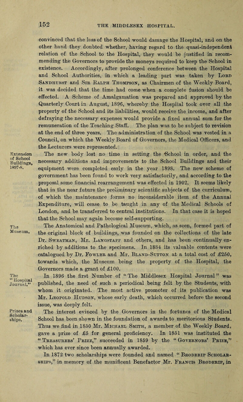 Extension of School Buildings, 1897-S. The Museum, The “ Hospital Journal.” Prizes and Scholar¬ ships. convinced that the loss of the School would damage the Hospital, and on the other hand they doubted whether, having regard to the quasi-independent relation of the School to the Hospital, they would be justified in recom¬ mending the Governors to provide the moneys required to keep the School in existence. Accordingly, after prolonged conference between the Hospital and School Authorities, in which a leading part was taken by Lord Sandhurst and Sir Ralph Thompson, as Chairmen of the Weekly Board, it was decided that the time had come when a complete fusion should be effected. A Scheme of Amalgamation was prepared and approved by the Quarterly Court in August, 1896, whereby the Hospital took over all the property of the School and its liabilities, would receive the income, and after defraying the necessary expenses would provide a fixed annual sum for the remuneration of the Teaching Staff. The plan was to be subject to revision at the end of three years. The administration of the School was vested in a Council, on which the Weekly Board of Governors, the Medical Officers, and the Lecturers were represented. The new body lost no time in setting the -School in order, and the necessary additions and improvements to the School Buildings and their equipment were completed early in the year 1898. The new scheme of government has been found to work very satisfactorily, and according to the proposal some financial rearrangement was effected in 1902. It seems likely that in the near future the preliminary scientific subjects of the curriculum, of which the maintenance forms no inconsiderable item of the Annual Expenditure, will cease to be taught in any of the Medical Schools of London, and be transferred to central institutions. In that case it is hoped that the School may again become self-supporting. The Anatomical and Pathological Museum, which, as seen, formed part of the original block of buildings, was founded on the collections of the late Dr. Sweatman, Mr. Langstaff and others, and has been continually en¬ riched by additions to the specimens. In 1884 its valuable contents were catalogued by Dr. Fowler and Mr. Bland-Sutton at a total cost of £250, towards which, the Museum being the property of the Hospital, the Governors made a grant of £100. In 1896 the first Number of “ The Middlesex Hospital Journal ” was published, the need of such a periodical being felt by the Students, with whom it originated. The most active promoter of its publication was Mr. Leopold Hudson, whose early death, which occurred before the second issue, was deeply felt. The interest evinced by the Governors in the fortunes of the Medical School has been shown in the foundation of awards to meritorious Students. Thus we find in 1850 Mr. Michael Smith, a member of the Weekly Board, gave a prize of £5 for general proficiency. In 1851 was instituted the “ Treasurers’ Prize,” succeeded in 1859 by the “ Governors’ Prize,” which has ever since been annually awarded. In 1872 two scholarships were founded and named “ Broderip Scholar¬ ships,” in memory of the munificent Benefactor Mr. Francis Broderip, in