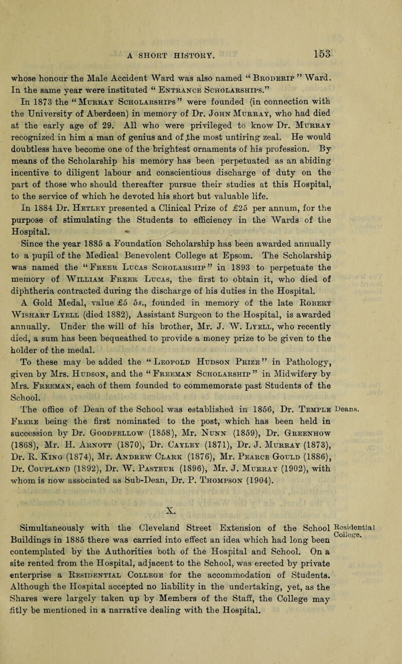 whose honour the Male Accident Ward was also named “ Broderip ” Ward. In the same year were instituted “ Entrance Scholarships.” In 1873 the “Murray Scholarships” were founded (in connection with the University of Aberdeen) in memoiy of Dr. John Murray, who had died at the early age of 29. All who were privileged to know Dr. Murray recognized in him a man of genius and of ,the most untiring zeal. He would doubtless have become one of the brightest ornaments of his profession. By means of the Scholarship his memory has been perpetuated as an abiding incentive to diligent labour and conscientious discharge of duty on the part of those who should thereafter pursue their studies at this Hospital, to the service of which he devoted his short but valuable life. In 1884 Dr. Hetley presented a Clinical Prize of £25 per annum, for the purpose of stimulating the Students to efficiency in the Wards of the Hospital. * Since the year 1885 a Foundation Scholarship has been awarded annually to a pupil of the Medical Benevolent College at Epsom. The Scholarship was named the “Freer Lucas Scholarship” in 1893 to perpetuate the memory of William Freer Lucas, the first to obtain it, who died of diphtheria contracted during the discharge of his duties in the Hospital. A Gold Medal, value £5 5s., founded in memory of the late Robert Wishart Lyell (died 1882), Assistant Surgeon to the Hospital, is awarded annually. Under the will of his brother, Mr. J. W. Lyell, who recently died, a sum has been bequeathed to provide a money prize to be given to the holder of the medal. To these may be added the “Leopold Hudson Prize” in Pathology, given by Mrs. Hudson, and the “ Freeman Scholarship ” in Midwifery by Mrs. Freeman, each of them founded to commemorate past Students of the School. The office of Dean of the School was established in 1856, Dr. Temple Deans, Frere being the first nominated to the post, which has been held in succession by Dr. Goodfellow (1858), Mr. Nunn (1859), Dr. Greenhow (1868), Mr. H. Arnott (1870), Dr. Cayley (1871), Dr. J. Murray (1873), Dr. R. King (1874), Mr. Andrew Clark (1876), Mr. Pearce Gould (1886), Dr. Coupland (1892), Dr. W. Pasteur (1896), Mr. J. Murray (1902), with whom is now associated as Sub-Dean, Dr. P. Thompson (1904). X. Simultaneously with the Cleveland Street Extension of the School Residential Buildings in 1885 there was carried into effect an idea which had long been contemplated by the Authorities both of the Hospital and School. On a site rented from the Hospital, adjacent to the School, was erected by private enterprise a Residential College for the accommodation of Students. Although the Hospital accepted no liability in the undertaking, yet, as the Shares were largely taken up by Members of the Staff, the College may fitly be mentioned in a narrative dealing with the Hospital.