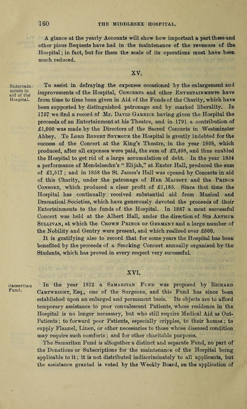 Entertain merits in aid of the Hospital. Samaritan Fund. A glance at the yearly Accounts will show how important a part these and other pious Bequests have had in the maintenance of the revenues of the Hospital; in fact, but for them the scale of its operations must have been much reduced. XY. To assist in defraying the expenses occasioned by the enlargement and improvements of the Hospital, Concerts and other Entertainments have from time to time been given in Aid of the Funds of the Charity, which have been supported by distinguished patronage and by marked liberality. In 1757 we find a record of Mr. David Garrick having given the Hospital the proceeds of an Entertainment at his Theatre, and in 1791 a contribution of £1,000 was made by the Directors of the Sacred Concerts in Westminster Abbey. To Lord Robert Seymour the Hospital is greatly indebted for the success of the Concert at the King’s Theatre, in the year 1808, which produced, after all expenses were paid, the sum of £2,498, and thus enabled the Hospital to get rid of a large accumulation of debt. In the year 1854 a performance of Mendelssohn’s “ Elijah,” at Exeter Hall, produced the sum of £1,517 ; and in 1858 the St. James’s Hall was opened by Concerts in aid of this Charity, under the patronage of Her Majesty and the Prince Consort, which produced a clear profit of £1,185. Since that time the Hospital has continually received substantial aid from Musical and Dramatical Societies, which have generously devoted the proceeds of their Entertainments to the funds of the Hospital. In 1887 a most successful Concert was held at the Albert Hall, under the direction of Sir Arthur Sullivan, at which the Crown Prince of Germany and a large number of the Nobility and Gentry were present, and which realized over £500. It is gratifying also to record that for some years the Hospital has been benefited by the proceeds of a Smoking Concert annually organised by the Students, which has proved in every respect very successful. XYI. In the year 1812 a Samaritan Fund was proposed by Richard Cartwright, Esq., one of the Surgeons, and this Fund has since been established upon an enlarged and permanent basis. Its objects are to afford temporary assistance to poor convalescent Patients, whose residence in the Hospital is no longer necessary, but who still require Medical Aid as Out- Patients ; to forward poor Patients, especially cripples, to their homes ; to supply Flannel, Linen, or other necessaries to those whose diseased condition may require such comforts ; and for other charitable purposes. The Samaritan Fund is altogether a distinct and separate Fund, no part of the Donations or Subscriptions for the maintenance of the Hospital being applicable to it; it is not distributed indiscriminately to all applicants, but the assistance granted is voted by the Weekly Board, on the application of