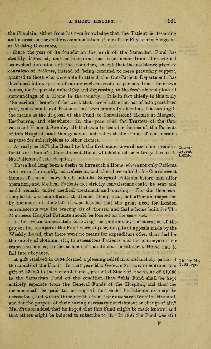 the Chaplain, either from his own knowledge that the Patient is deserving and necessitous, or on the recommendation of one of the Physicians, Surgeons, or Visiting Governors. Since the year of its foundation the work of the Samaritan Fund has steadily increased, and no deviation has been made from the original benevolent intentions of the Founders, except that the assistance given to convalescent Patients, instead of being confined to mere pecuniary support, granted to those who were able to attend the Out-Patient Department, has developed into a system of taking such necessitous persons from their own homes, too frequently unhealthy and depressing, to the fresh air and pleasant surroundings of a Home in the country. It is in fact chiefly to this truly “ Samaritan ” branch of the work that special attention has of late years been paid, and a number of Patients has been annually distributed, according to the means at the disposal of the Fund, to Convalescent Homes at Margate, Eastbourne, and elsewhere. In the year 1893 the Trustees of the Con¬ valescent Home at Swanley allotted twenty beds for the use of the Patients of this Hospital, and this generous act relieved the Fund of considerable expense for subscriptions to other Homes. As early as 1877 the Board took the first steps toward securing premises Conva- f or the erection of a Convalescent Home which should be entirely devoted to descent the Patients of this Hospital. There had long been a desire to have such a Home, where not only Patients who were thoroughly convalescent, and therefore suitable for Convalescent Homes of the ordinary kind, but also Surgical Patients before and after operation, and Medical Patients not strictly convalescent could be sent and could remain under medical treatment and nursing. The site then con¬ templated was one offered at Hemel Hempstead, but after an inspection by members of the Staff it wras decided that the great need for London convalescents was the bracing air of the sea, and that a home built for The Middlesex Hospital Patients should be located on the sea-coast. In the years immediately following the preliminary consideration of the project the receipts of the Fund were so poor, in spite of appeals made by the Weekly Board, that there were no means for expenditure other than that for the supply of clothing, etc., to necessitous Patients, and the journeys to their respective homes; so the scheme of building a Convalescent Home had to fall into abeyance. A gift received in 1884 formed a pleasing relief in a melancholy period of Gift by Mr. the annals of the Fund. In that year Mr. George Sturge, in addition to a Stur&e* gift of £3,000 to the General Funds, presented Stock of the value of £1,000 to the Samaritan Fund on the condition that “this Fund shall be kept entirely separate from the General Funds of the Hospital, and that the income shall be paid to, or applied for, such In-Patients as may be necessitous, and within three months from their discharge from the Hospital, and for the purpose of their having necessary nourishment or change of air.” Mr. Sturge added that he hoped that this Fund might be made known, and that others might be induced, to subscribe to it. In 1892 the Fund was still F