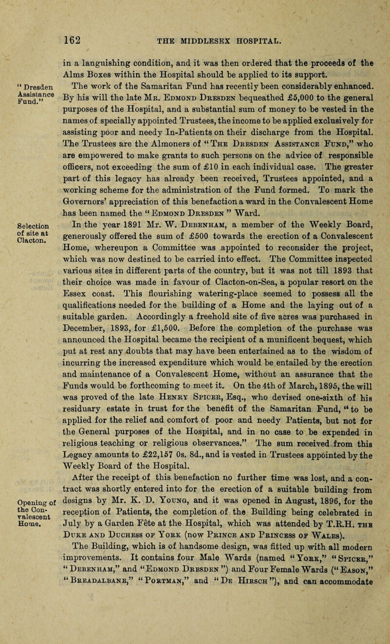 “ Dresden Assistance Fund.” Selection of site at Clacton. Opening of the Con¬ valescent Home, in a languishing condition, and it was then ordered that the proceeds of the Alms Boxes within the Hospital should he applied to its support. The work of the Samaritan Fund has recently been considerably enhanced. By his will the late Mr. Edmond Dresden bequeathed £5,000 to the general purposes of the Hospital, and a substantial sum of money to he vested in the names of specially appointed Trustees, the income to be applied exclusively for assisting poor and needy In-Patients on their discharge from the Hospital. The Trustees are the Almoners of “ The Dresden Assistance Fund,” who are empowered to make grants to such persons on the advice of responsible officers, not exceeding the sum of £10 in each individual case. The greater part of this legacy has already been received, Trustees appointed, and a working scheme for the administration of the Fund formed. To mark the Governors’ appreciation of this benefaction a ward in the Convalescent Home has been named the “Edmond Dresden ” Ward. In the year 1891 Mr. W. Debenham, a member of the Weekly Board, generously offered the sum of £500 towards the erection of a Convalescent Home, whereupon a Committee was appointed to reconsider the project, which was now destined to he carried into effect. The Committee inspected various sites in different parts of the country, hut it was not till 1893 that their choice was made in favour of Clacton-on-Sea, a popular resort on the Essex coast. This flourishing watering-place seemed to possess all the qualifications needed for the building of a Home and the laying out of a suitable garden. Accordingly a freehold site of five acres was purchased in December, 1893, for £1,500. Before the completion of the purchase was announced the Hospital became the recipient of a munificent bequest, which put at rest any doubts that may have been entertained as to the wisdom of incurring the increased expenditure which would he entailed by the erection and maintenance of a Convalescent Home, without an assurance that the Funds would he forthcoming to meet it. On the 4th of March, 1895, the will was proved of the late Henry Spicer, Esq., who devised one-sixth of his residuary estate in trust for the benefit of the Samaritan Fund, “ to be applied for the relief and comfort of poor and needy Patients, but not for the General purposes of the Hospital, and in no case to be expended in religious teaching or religious observances.” The sum received from this Legacy amounts to £22,157 0s. 8d., and is vested in Trustees appointed by the Weekly Board of the Hospital. After the receipt of this benefaction no further time was lost, and a con¬ tract was shortly entered into for the erection of a suitable building from designs by Mr. K. D. Young, and it was opened in August, 1896, for the reception of Patients, the completion of the Building being celebrated in July by a Garden Fete at the Hospital, which was attended by T.R.H. the Duke and Duchess op York (now Prince and Princess of Wales). The Building, which is of handsome design, was fitted up with all modern improvements. It contains four Male Wards (named “York,” “Spicer,” “Debenham,” and “Edmond Dresden”) and Four Female Wards (“Eason,” “ Breadalbane,” “Portman,” and “De Hirsch”), and can accommodate