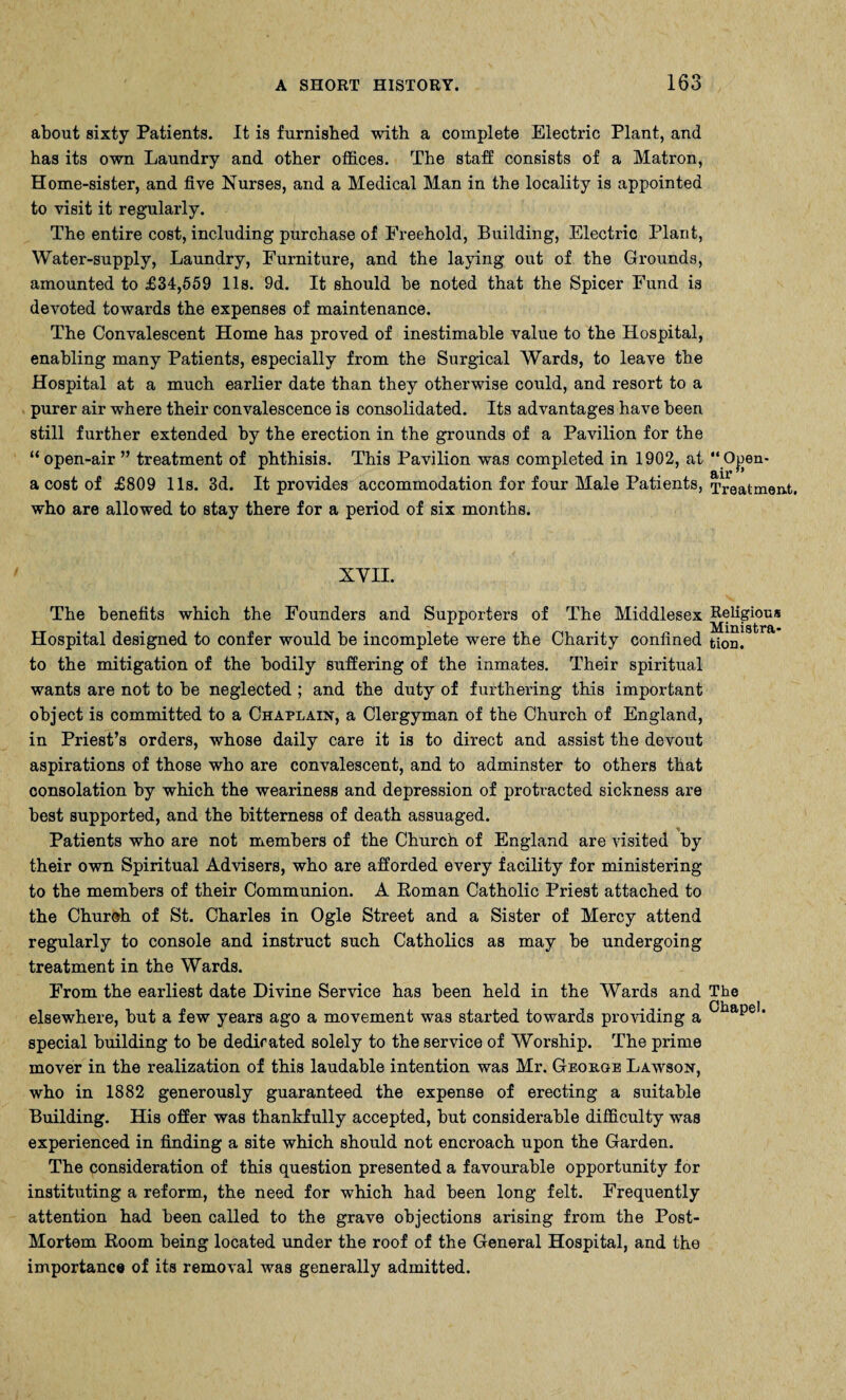 about sixty Patients. It is furnished with a complete Electric Plant, and has its own Laundry and other offices. The staff consists of a Matron, Home-sister, and five Nurses, and a Medical Man in the locality is appointed to visit it regularly. The entire cost, including purchase of Freehold, Building, Electric Plant, Water-supply, Laundry, Furniture, and the laying out of the Grounds, amounted to £34,559 11s. 9d. It should he noted that the Spicer Fund is devoted towards the expenses of maintenance. The Convalescent Home has proved of inestimable value to the Hospital, enabling many Patients, especially from the Surgical Wards, to leave the Hospital at a much earlier date than they otherwise could, and resort to a purer air where their convalescence is consolidated. Its advantages have been still further extended by the erection in the grounds of a Pavilion for the “ open-air ” treatment of phthisis. This Pavilion was completed in 1902, at “ Open- a cost of £809 11s. 3d. It provides accommodation for four Male Patients, Treatment, who are allowed to stay there for a period of six months. XVII. The benefits which the Founders and Supporters of The Middlesex Religious Ministra- Hospital designed to confer would be incomplete were the Charity confined tion. to the mitigation of the bodily suffering of the inmates. Their spiritual wants are not to be neglected ; and the duty of furthering this important object is committed to a Chaplain, a Clergyman of the Church of England, in Priest’s orders, whose daily care it is to direct and assist the devout aspirations of those who are convalescent, and to adminster to others that consolation by which the weariness and depression of protracted sickness are best supported, and the bitterness of death assuaged. Patients who are not members of the Church of England are visited hy their own Spiritual Advisers, who are afforded every facility for ministering to the members of their Communion. A Roman Catholic Priest attached to the Church of St. Charles in Ogle Street and a Sister of Mercy attend regularly to console and instruct such Catholics as may be undergoing treatment in the Wards. From the earliest date Divine Service has been held in the Wards and The elsewhere, but a few years ago a movement was started towards providing a CiiaPe1, special building to be dedicated solely to the service of Worship. The prime mover in the realization of this laudable intention was Mr. George Lawson, who in 1882 generously guaranteed the expense of erecting a suitable Building. His offer was thankfully accepted, but considerable difficulty was experienced in finding a site which should not encroach upon the Garden. The consideration of this question presented a favourable opportunity for instituting a reform, the need for which had been long felt. Frequently attention had been called to the grave objections arising from the Post- Mortem Room being located under the roof of the General Hospital, and the importance of its removal was generally admitted.