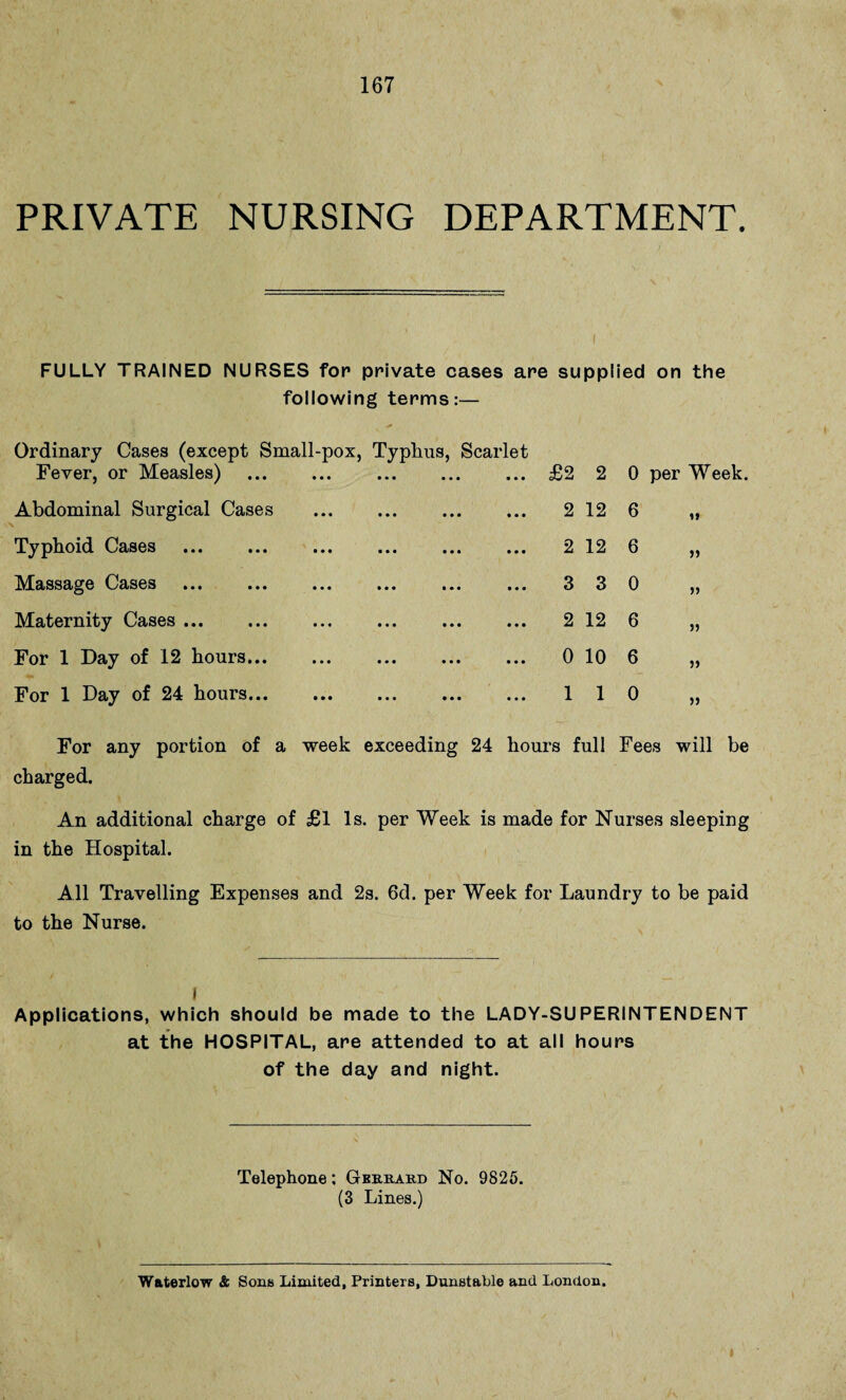 PRIVATE NURSING DEPARTMENT. FULLY TRAINED NURSES for private cases are supplied on the following terms:— Ordinary Cases (except Small-pox, Fever, or Measles) . Typhus, Scarlet . £2 2 0 per Week. Abdominal Surgical Cases • • • . 2 12 6 i* Typhoid Cases . ■ • • . 2 12 6 » Massage Cases . • • • . 3 3 0 Maternity Cases. ... . 2 12 6 » For 1 Day of 12 hours... • • • . 0 10 6 5) For 1 Day of 24 hours... • • • . 1 1 0 For any portion of a week exceeding 24 hours full Fees will be charged. An additional charge of £1 Is. per Week is made for Nurses sleeping in the Hospital. All Travelling Expenses and 2s. 6d. per Week for Laundry to be paid to the Nurse. I Applications, which should be made to the LADY-SUPERINTENDENT at the HOSPITAL, are attended to at all hours of the day and night. Telephone; Gbrrard No. 9825. (3 Lines.) Waterlow & Sons Limited, Printers, Dunstable and London.