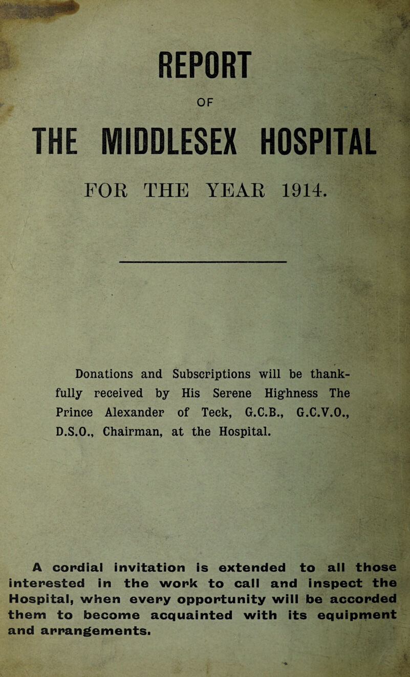 REPORT OF THE MIDDLESEX HOSPITAL FOR THE YEAR 1914. Donations and Subscriptions will be thank¬ fully received by His Serene Highness The Prince Alexander of Teck, G.C.B., G.C.V.O., D.S.O., Chairman, at the Hospital. A cordial invitation is extended to all those interested in the work to call and inspect the Hospitalj when every opportunity will be accorded them to become acquainted with its equipment and arrangements.