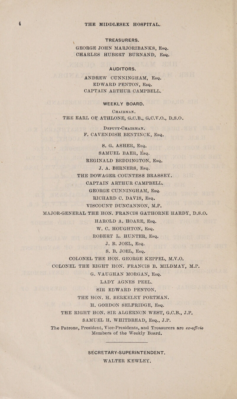 TREASURERS. GEORGE JOHN MARJORIBANKS, Esq. CHARLES HUBERT BURNAND, Esq. AUDITORS. ANDREW CUNNINGHAM, Esq. EDWARD PENTON, Esq. CAPTAIN ARTHUR CAMPBELL. WEEKLY BOARD. Chairman. THE EARL OU ATHLONE, G.C.B., G.C.V.O., D.S.O. Deputy-Chairman. F. CAVENDISH BENTINCIv, Esq. S. G. ASHER, Esq. SAMUEL BAER, e!sq. REGINALD BEDDINGTON, Esq. J. A. BERNERS, Esq. THE DOWAGER COUNTESS BRASSEY. CAPTAIN ARTHUR CAMPBELL. GEORGE CUNNINGHAM, Esq. RICHARD C. DAVIS, Esq. VISCOUNT DUNCANNON, M.P. MAJOR-GENERAL THE HON. FRANCIS GATHORNE HARDY, D.S.O. HAROLD A. HOARE, Esq. W. C. HOUGHTON, Esq. ROBERT L. HUNTER, Esq. J. B. JOEL, Esq. S. B. JOEL, Esq. COLONEL THE HON. GEORGE KEPPEL, M.V.O. COLONEL THE RIGHT HON. FRANCIS B. MILDMAY, M.P. G. VAUGHAN MORGAN, Esq. LADY AGNES PEEL. SIR EDWARD PENTON. THE HON. H. BERKELEY PORTMAN. H. GORDON SELFRIDGE, Esq. THE RIGHT HON. SIR ALGERNON WEST, G.C.B., J.P. SAMUEL H. WHITBREAD, Esq., J.P. The Patrons, President, Vice-Presidents, and Treasurers are ex-officio Members of the Weekly Board. SECRETARY-SUPERINTENDENT. WALTER KEWLEY.