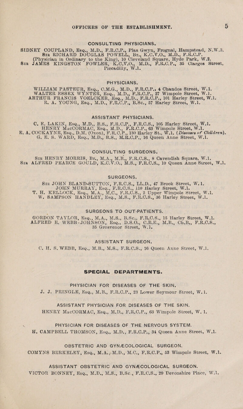 CONSULTING PHYSICIANS. SIDNEY COUPLAND, Esq., M.D., E.R.C.P., Plas Gwyn, Frognal, Hampstead, N.W.3. Sir RICHARD DOUGLAS POWELL, Bt., K.C.V.O., M.D., F.R.C.P. (Physician in Ordinary to the King), 10 Cleveland Square, Hyde Park, W.2. Sis JAMES KINGSTON FOWLER, K.C.V.O., M.D., F.R.C.P., 35 Clarges Street, Piccadilly, W.l. PHYSICIANS. WILLIAM PASTEUR, Esq., C.M.G., M.D., F.R.C.P., 4 Chandos Street, W.l. WALTER ESSEX WYNTER, Esq., M.D., F.R.C.P., 27 Wimpole Street, W.l. ARTHUR FRANCIS YOELCKER, Esq., M.D., F.R.C.P., 101 Harley Street, W.l. R. A. YOUNG, Esq., M.D., F.R.C.P., B.Sc., 57 Harley Street, W.l. ASSISTANT PHYSICIANS. C. E. LAKIN, Esq., M.D., B.S., F.R.C.P., F.R.C.S., 105 Harley Street, W.l. HENRY MacCORMAC, Esq., M.D., F.R.C.P., 63 Wimpole Street, W.l. E. A. COCKAYNE, Esq., D.M. (Oxon), F.R.C.P., 130 Harley St., W.l. (Diseases of Children). G. E. S. WARD, Esq., M.D., B.S., M.R.C.P., 16 Queen Anne Street, W.l. CONSULTING SURGEONS. Sir HENRY MORRIS, Bt., M.A., M.B., F.R.C.S., 8 Cavendish Square, W.l. Sir ALFRED PEARCE GOULD, K.C.Y.O., M.S., F.R.C.S., 10 Queen Anne Street, W.l. SURGEONS. Sir JOHN BLAND-SUTTON, F.R.C.S., LL.D., 47 Brook Street, W. 1. JOHN MURRAY, Esq., F.R.O.S., 110 Harley Street, W.l. T. H. KELLOCK, Esq., M.A., M.C., F.R.C.S., 2 Upper Wimpole Street, W.l. W. SAMPSON HANDLEY, Esq., M.S., F.R.C.S., 36 Harley Street, W.l. SURGEONS TO OUT-PATIENTS. GORDON TAYLOR, Esq., M.A., M.S., B.Sc., F.R.C.S., 15 Harley Street, W.l. ALFRED E. WEBB-JOHNSON, Esq., D.S.O., C.B.E., M.B., Ch.B., F.R.C.S., 35 Grosvenor Street, W.l. ASSISTANT SURGEON. C. H. S. WEBB, Esq., M.B., M.S., F.R.C.S., 16 Queen Anne Street, W.l. SPECIAL DEPARTMENTS. PHYSICIAN FOR DISEASES OF THE SKIN. J. J. PRINGLE, Esq., M.B., F.R.C.P., 23 Lower Seymour Street, W.l. ASSISTANT PHYSICIAN FOR DISEASES OF THE SKIN. HENRY MacCORMAC, Esq., M.D., F.R.C.P., 63 Wimpole Street, W. 1. PHYSICIAN FOR DISEASES OF THE NERVOUS SYSTEM. H. CAMPBELL THOMSON, Esq., M.D., F.R.C.P., 34 Queen Anne Street, W.L OBSTETRIC AND GYNAECOLOGICAL SURGEON. COMYNS BERKELEY, Esq., M.A.,.M.D., M.C., F.R.C.P., 53 Wimpole Street, W.l. ASSISTANT OBSTETRIC AND GYNAECOLOGICAL SURGEON. VICTOR BONNEY, Esq., M.D., M.S., B.Sc., F.R.C.S., 29 Devonshire Place, W.l.