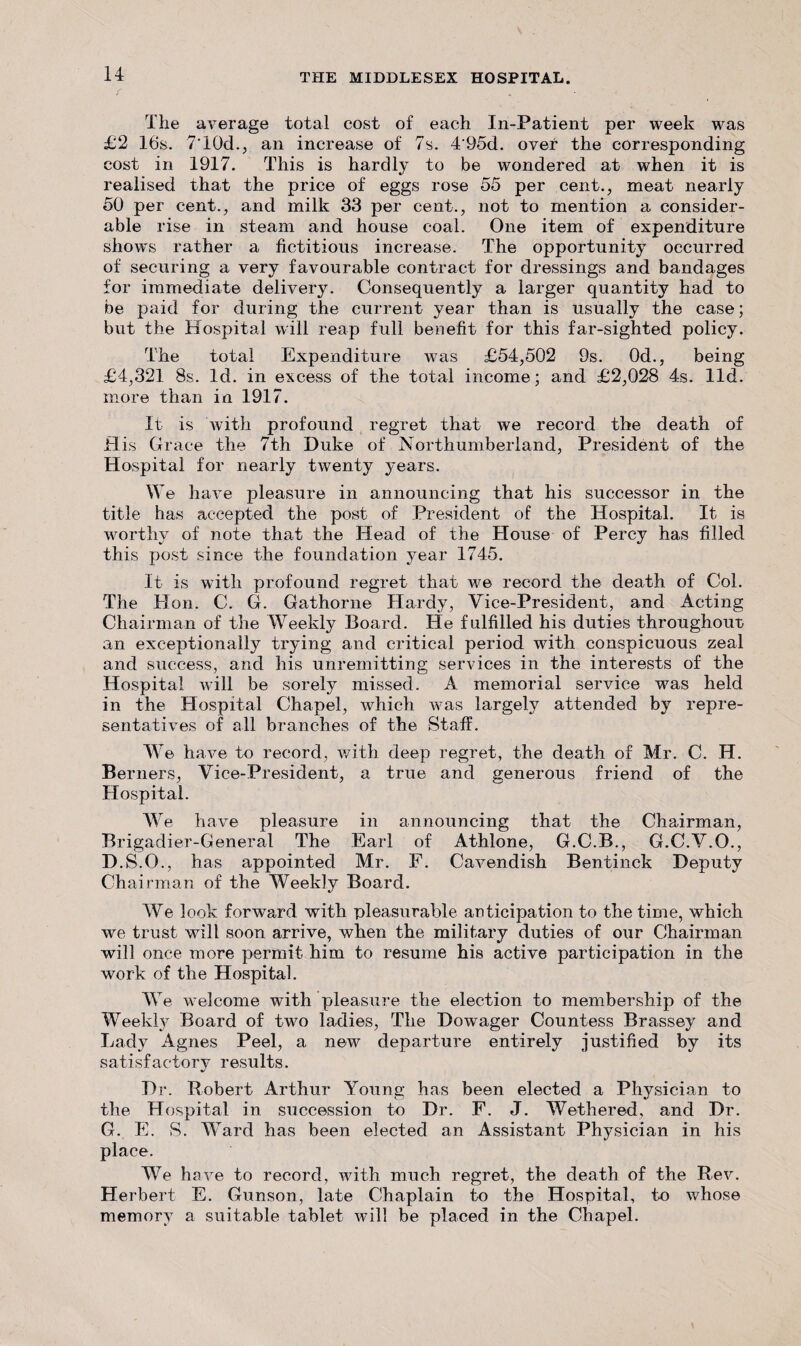 The average total cost of each In-Patient per week was £2 16s. 7‘10d., an increase of 7s. 4'95d. over the corresponding cost in 1917. This is hardly to be wondered at when it is realised that the price of eggs rose 55 per cent., meat nearly 50 per cent., and milk 33 per cent., not to mention a consider¬ able rise in steam and house coal. One item of expenditure shows rather a fictitious increase. The opportunity occurred of securing a very favourable contract for dressings and bandages for immediate delivery. Consequently a larger quantity had to be paid for during the current year than is usually the case; but the Hospital will reap full benefit for this far-sighted policy. The total Expenditure was £54,502 9s. 0d., being £4,321 8s. Id. in excess of the total income; and £2,028 4s. lid. more than in 1917. It is with profound regret that we record the death of His Grace the 7th Duke of Northumberland, President of the Hospital for nearly twenty years. We have pleasure in announcing that his successor in the title has accepted the post of President of the Hospital. It is worthy of note that the Head of the House of Percy has filled this post since the foundation year 1745. It is with profound regret that we record the death of Col. The Hon. C. G. Gathorne Hardy, Vice-President, and Acting Chairman of the Weekly Board. He fulfilled his duties throughout an exceptionally trying and critical period with conspicuous zeal and success, and his unremitting services in the interests of the Hospital will be sorely missed. A memorial service was held in the Hospital Chapel, which was largely attended by repre¬ sentatives of all branches of the Staff. We have to record, with deep regret, the death of Mr. C. H. Berners, Vice-President, a true and generous friend of the Hospital. We have pleasure in announcing that the Chairman, Brigadier-General The Earl of Athlone, G.C.B., G.C.V.O., D.S.O., has appointed Mr. F. Cavendish Bentinck Deputy Chairman of the Weekly Board. We look forward with pleasurable anticipation to the time, which we trust will soon arrive, when the military duties of our Chairman will once more permit him to resume his active participation in the work of the Hospital. We welcome with pleasure the election to membership of the Weekly Board of two ladies, The Dowager Countess Brassey and Lady Agnes Peel, a new departure entirely justified by its satisfactory results. Dr. Robert Arthur Young has been elected a Physician to the Hospital in succession t*o Dr. F. J. Wethered, and Dr. G. E. S. Ward has been elected an Assistant Physician in his place. We have to record, with much regret, the death of the Rev. Herbert E. Gunson, late Chaplain to the Hospital, to whose memory a suitable tablet will be placed in the Chapel.