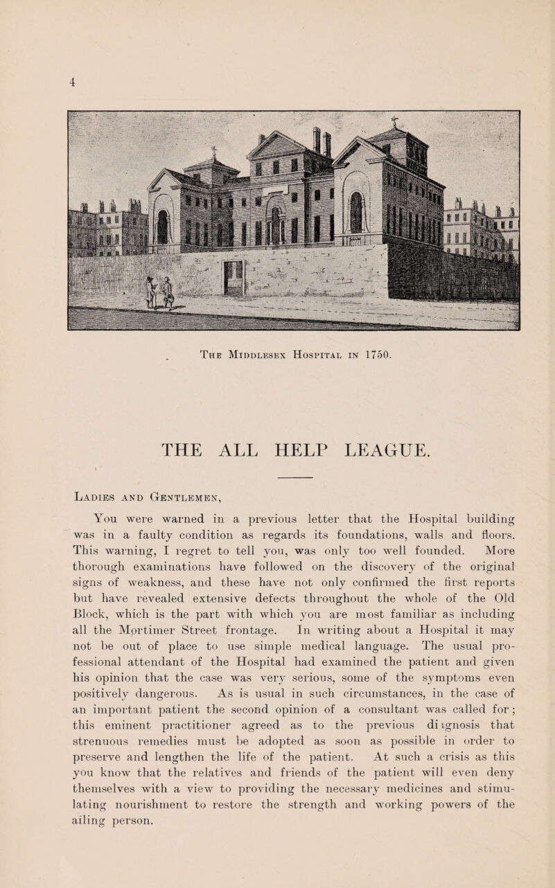 The Middlesex Hospital in 1750. THE ALL HELP LEAGUE. Ladies and Gentlemen, You were warned in a previous letter that the Hospital building was in a faulty condition as regards its foundations, walls and floors. This warning, I regret to tell you, was only too well founded. More thorough examinations have followed on the discovery of the original signs of weakness, and these have not only confirmed the first reports but have revealed extensive defects throughout the whole of the Old Block, which is the part with which you are most familiar as including all the Mortimer Street frontage. In writing about a Hospital it may not be out of place to use simple medical language. The usual pro¬ fessional attendant of the Hospital had examined the patient and given his opinion that the case was very serious, some of the symptoms even positively dangerous. As is usual in such circumstances, in the case of an important patient the second opinion of a consultant was called for ; this eminent practitioner agreed as to the previous di ignosis that strenuous remedies must be adopted as soon as possible in order to preserve and lengthen the life of the patient. At such a crisis as this you know that the relatives and friends of the patient will even deny themselves with a view to providing the necessary medicines and stimu¬ lating nourishment to restore the strength and working powers of the ailing person.