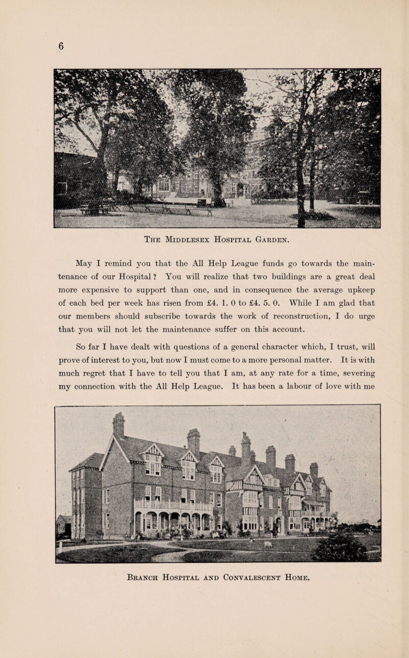 The Middlesex Hospital Garden. May I remind yon that the All Help League funds go towards the main¬ tenance of our Hospital ? You will realize that two buildings are a great deal more expensive to support than one, and in consequence the average upkeep of each bed per week has risen from £4. 1. 0 to £4. 5. 0. While I am glad that our members should subscribe towards the work of reconstruction, I do urge that you will not let the maintenance suffer on this account. So far I have dealt with questions of a general character which, I trust, will prove of interest to you, but now I must come to a more personal matter. It is with much regret that I have to tell you that I am, at any rate for a time, severing my connection with the All Help League. It has been a labour of love with me Branch Hospital and Convalescent Home.