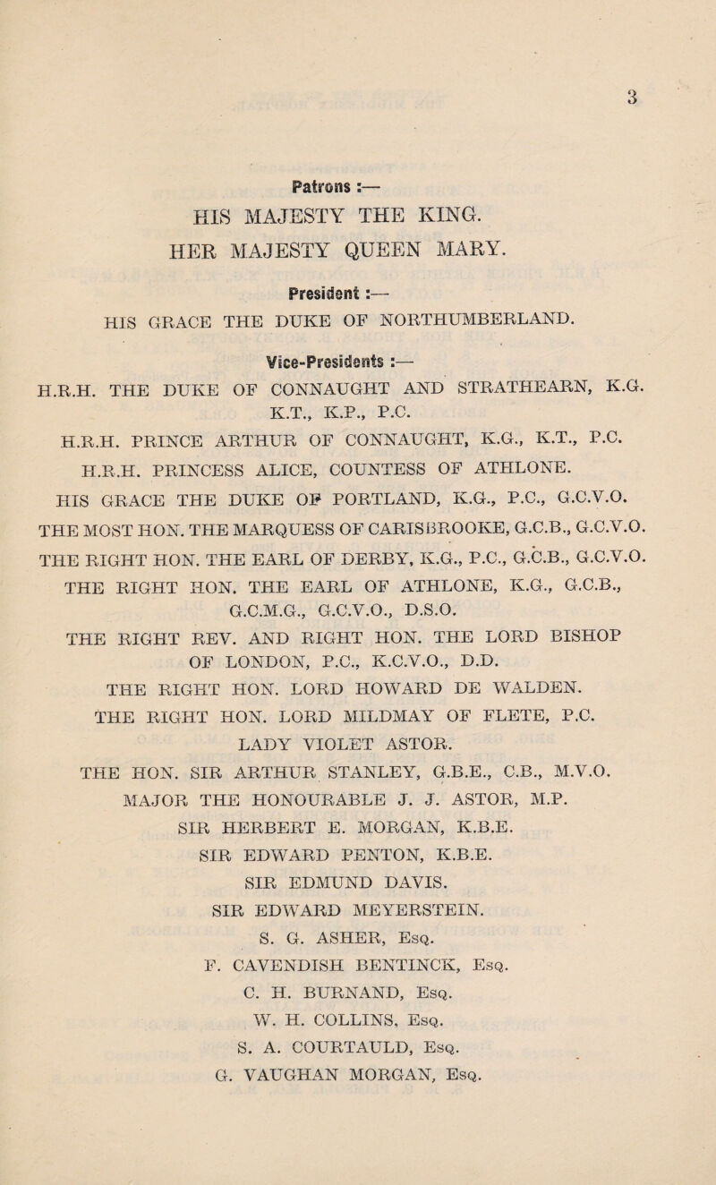 Patrons :— HIS MAJESTY THE KING. HER MAJESTY QUEEN MARY. 3 President:— HIS GRACE THE DUKE OF NORTHUMBERLAND. Vice-Presidents :— H.R.H. THE DUKE OF CONNAUGHT AND STRATHEARN, K.G. K.T., K.P., P.C. H.R.H. PRINCE ARTHUR OF CONNAUGHT, K.G., K.T., P.C. PI.R.H. PRINCESS ALICE, COUNTESS OF ATHLONE. HIS GRACE THE DUKE OF PORTLAND, K.G., P.C., G.C.V.O. THE MOST HON. THE MARQUESS OF CARTS BROOKE, G.C.B., G.C.V.O. THE RIGHT HON. THE EARL OF DERBY, K.G., P.C., G.C.B., G.C.V.O. THE RIGHT HON. THE EARL OF ATHLONE, K.G., G.C.B., G.C.M.G., G.C.V.O., D.S.O. THE RIGHT REV. AND RIGHT HON. THE LORD BISHOP OF LONDON, P.C., K.C.V.O., D.D. THE RIGHT HON. LORD HOWARD DE WALDEN. THE RIGHT HON. LORD MILDMAY OF FLETE, P.C. LADY VIOLET ASTOR. THE HON. SIR ARTHUR STANLEY, G.B.E., C.B., M.V.O, MAJOR THE HONOURABLE J. J. ASTOR, M.P. SIR HERBERT E. MORGAN, K.B.E. SIR EDWARD PENTON, K.B.E. SIR EDMUND DAVIS. SIR EDWARD MEYERSTEIN. S. G. ASHER, Esq. F. CAVENDISH BENTINCK, Esq. C. H. BURNAND, Esq. W. H. COLLINS, Esq. S. A. COURTAULD, Esq. G. VAUGHAN MORGAN, Esq.