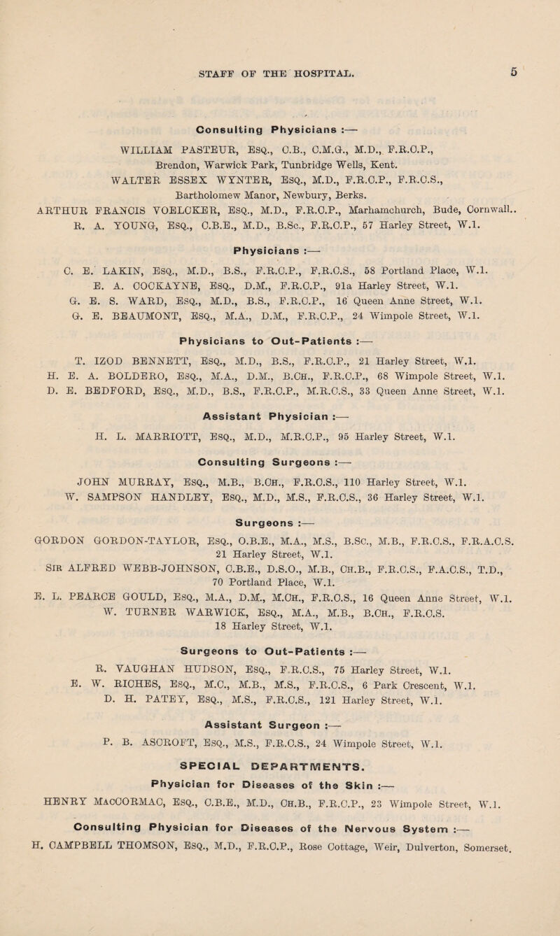 Consulting Physicians :— WILLIAM PASTEUR, ESQ., O.B., C.M.G., M.D., E.R.O.P., Brendon, Warwick Park, Tunbridge Wells, Kent. WALTER ESSEX WYNTER, ESQ., M.D., E.R.O.P., E.R.O.S., Bartholomew Manor, Newbury, Berks. ARTHUR FRANCIS YOELCKER, ESQ., M.D., F.R.C.P., Marhamchurch, Bude, Cornwall.. R. A. YOUNG, ESQ., C.B.E., M.D., B.Sc., F.R.C.P., 57 Harley Street, W.l. Physicians :— C. E.' LAKIN, ESQ., M.D., B.S., F.R.C.P., F.R.C.S., 58 Portland Place, W.l. E. A. COCKAYNE, ESQ., D.M., F.R.C.P., 91a Harley Street, W.l. G. E. S. WARD, ESQ., M.D., B.S., F.R.C.P., 16' Queen Anne Street, W.l. G. E. BEAUMONT, ESQ., M.A., D.M., F.R.C.P., 24 Wimpole Street, W.l. Physicians to Out-Patients :— T. IZOD BENNETT, ESQ., M.D., B.S., F.R.C.P., 21 Harley Street, W.l. H. E. A. BOLDERO, ESQ., M.A., D.M., B.Ch., F.R.C.P., 68 Wimpole Street, W.l. D. E. BEDFORD, ESQ., M.D., B.S., F.R.O.P., M.R.O.S., 33 Queen Anne Street, W.l. Assistant Physician : - H. L. MARRIOTT, ESQ., M.D., M.R.C.P., 95 Harley Street, W.l. Consulting Surgeons :— JOHN MURRAY, ESQ., M.B., B.Ch., F.R.O.S., 110 Harley Street, W.l. W. SAMPSON HANDLEY, ESQ., M.D., M.S., F.R.C.S., 36 Harley Street, W.l. Surgeons :— GORDON GORDON-TAYLOR, ESQ., O.B.E., M.A., M.S., B.SC., M.B., F.R.C.S., F.R.A.C.S. 21 Harley Street, W.l. SIR ALFRED WEBB-JOHNSON, C.B.E., D.S.O., M.B., Ch.B., F.R.O.S., F.A.C.S., T.D., 70 Portland Place, W.l. E. L. PEARCE GOULD, ESQ., M.A., D.M., M.Ch., F.R.O.S., 16 Queen Anne Street, W.l. W. TURNER WARWICK, ESQ., M.A., M.B., B.CH., F.R.C.S. 18 Harley Street, W.l. Surgeons to Out-Patients :— R. VAUGHAN HUDSON, ESQ., F-R.C.S., 75 Harley Street, W.l. E. W. RICHES, ESQ., M.C., M.B., M.S., F.R.C.S., 6 Park Crescent, W.l. D. H. PATEY, ESQ., M.S., F.R.C.S., 121 Harley Street, W.l. Assistant Surgeon — P. B. ASOROFT, ESQ., M.S., F.R.C.S., 24 Wimpole Street, W.l. SPECIAL DEPARTMENTS. Physician for Diseases of the Skin :— HENRY MACCORMAC, Esq., C.B.E., M.D., CH.B., F.R.C.P., 23 Wimpole Street, W.l. Consulting Physician for Diseases of the Nervous System :— H. CAMPBELL THOMSON, ESQ., M.D., F.R.O.P., Rose Cottage, Weir, Dulverton, Somerset.