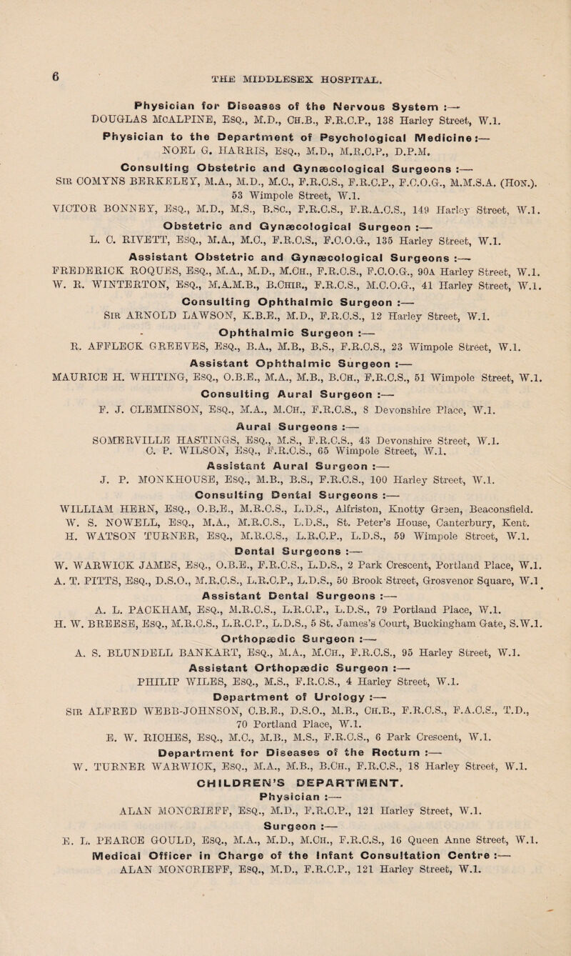 Physician for* Diseases of the Nervous System - DOUGLAS McALPINE, ESQ., M.B., OH.B., F.R.C.P., 138 Harley Street, W.l. Physician to the Department of Psychological Medicine:— NOEL G. HAP PIS, ESQ., M.D., M.R.O.P., D.P.M. Consulting Obstetric and Gynaecological Surgeons :— SIR COMYNS BERKELEY, M.A., M.D., M.O., P.R.O.S., E.R.C.P., P.0.0.G., M.M.S.A. (HON.). 53 Wimpole Street, W.l. VICTOR BONNEY, ESQ., M.D., M.S., B.SC., P.R.O.S., P.R.A.O.S., 149 Harley Street, W.l. Obstetric and Gynaecological Surgeon :— L. 0. RIVETT, ESQ., M.A., M.O., P.R.O.S., P.O.O.G., 135 Harley Street, W.l. Assistant Obstetric and Gynaecological Surgeons :—- FREDERICK ROQUES, ESQ., M.A., M.D., M.OH., F.R.O.S., F.O.O.G., 90A Harley Street, W.l. W. R. WINTERTON, ESQ., M.A.M.B., B.Ohir., F.R.C.S., M.O.O.G., 41 Harley Street, W.l. Consulting Ophthalmic Surgeon :— SIR ARNOLD LAWSON, K.B.E., M.D., E.R.O.S., 12 Harley Street, W.l. Ophthalmic Surgeon:— R. APPLEOK GREEVES, ESQ., B.A., M.B., B.S., F.R.O.S., 23 Wimpole Street, W.l. Assistant Ophthalmic Surgeon :— MAURICE IT. WHITING, ESQ., O.B.E., M.A., M.B., B.Oh., F.R.O.S., 51 Wimpole Street, W.l. Consulting Aural Surgeon :—- F. J. CUE MINS ON, ESQ., M.A., M.OH.. E.R.C.S., 8 Devonshire Place, W.l. Aurai Surgeons :— SOMERVILLE HASTINGS, ESQ., M.S., E.R.C.S., 43 Devonshire Street, W.l. 0. P. WILSON, ESQ., E.It.O.S., 65 Wimpole Street, W.l. Assistant Aural Surgeon :— J. P. MONKHOUSE, ESQ., M.B., B.S., E.R.O.S., 100 Harley Street, W.l. Consulting Dental Surgeons :— WILLIAM HERN, ESQ., O.B.E., M.R.O.S., L.D.S., Alfriston, Knotty Green, Beaconsfield. W. S. NOWELL, ESQ., M.A., M.R.O.S., L.D.S., St. Peter’s House, Canterbury, Kent. H. WATSON TURNER, ESQ., M.R.O.S., L.R.C.P., L.D.S., 59 Wimpole Street, W.l. Dental Surgeons :— W. WARWICK JAMES, ESQ., O.B.E., E.R.C.S., L.D.S., 2 Park Crescent, Portland Place, W.l. A. T. PITTS, ESQ., D.S.O., M.R.C.S., L.R.C.P., L.D.S., 50 Brook Street, Grosvenor Square, W.l Assistant Dental Surgeons :— A. L. PACKHAM, ESQ., M.R.C.S., L.R.C.P., L.D.S., 79 Portland Place, W.l. H. W. BREESE, ESQ., M.R.C.S., L.R.C.P., L.D.S., 5 St. James’s Court, Buckingham Gate, S.W.l. Orthopaedic Surgeon : — A. S. BLUNDELL BANKART, ESQ., M.A., M.Ch., P.R.C.S., 95 Harley Street, W.L Assistant Qrthopajdic Surgeon :— PHILIP WILES, ESQ., M.S., F.R.O.S., 4 Harley Street, W.l. Department of Urology :— SIR ALFRED WEBB-JOHNS0N, C.B.E., D.S.O., M.B., CH.B., E.R.O.S., E.A.O.S., T.D., 70 Portland Place, W.l. E. W. RICHES, ESQ., M.C., M.B., M.S., P.R.C.S., 6 Park Crescent, W.l. Department for Diseases of the Rectum :— W. TURNER WARWICK, ESQ., M.A., M.B., B.Cfl., E.R.C.S., 18 Harley Street, W.l. CHILDREN’S DEPARTMENT. Physician :— ALAN MONCRIEFF, ESQ., M.D., F.R.C.P., 121 Harley Street, W.l. Surgeon :— E. L. PEARCE GOULD, ESQ., M.A., M.D., M.OH., E.R.O.S., 10 Queen Anne Street, W.l. Medical Officer in Charge of the Infant Consultation Centre :— ALAN MONCRIEFF, ESQ., M.D., E.R.C.P., 121 Harley Street, W.l.
