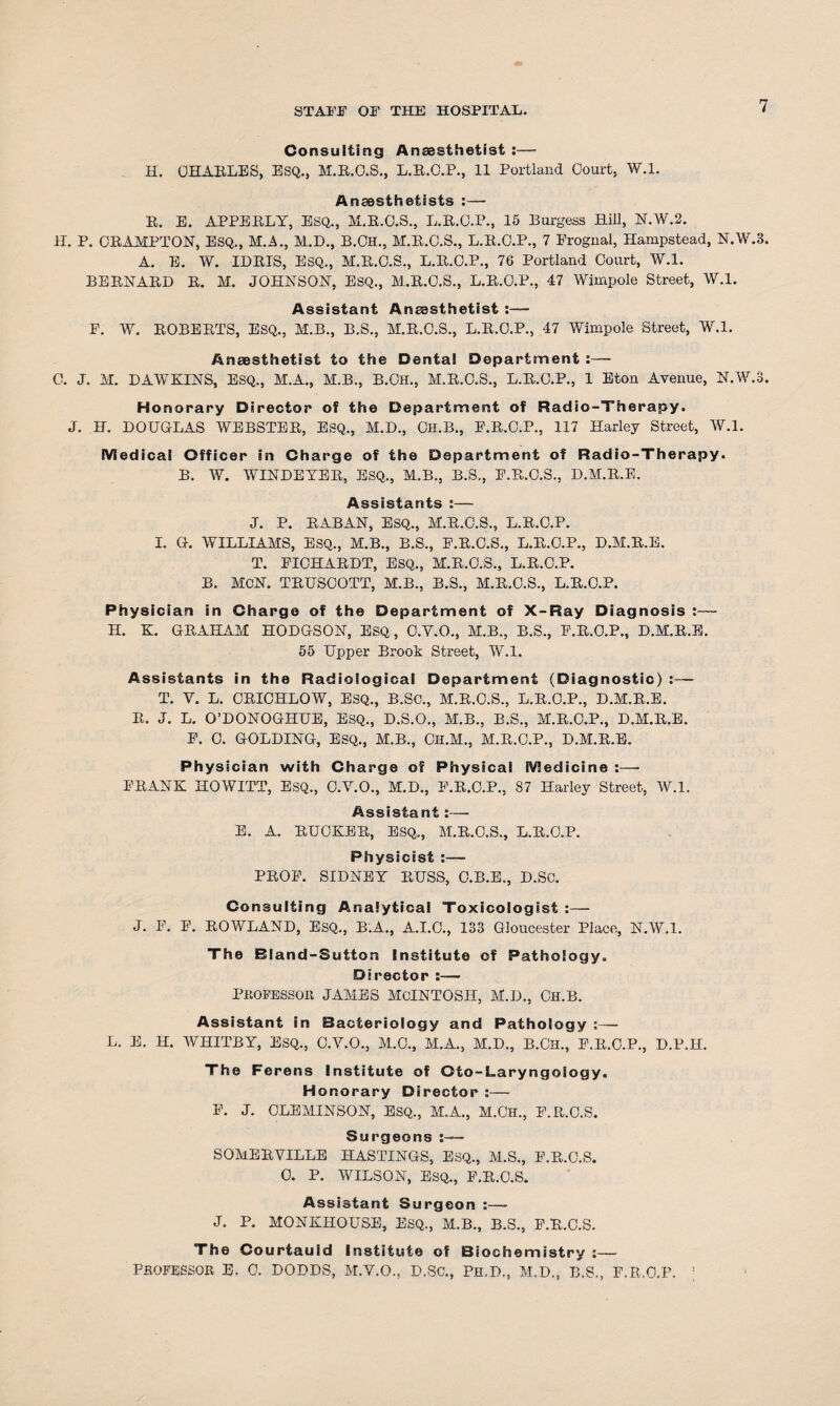 Consulting Anaesthetist :— H. CHARLES, ESQ.s M.B.O.S., L.R.O.P., 11 Portland Court, W.l. Anaesthetists :— B. E. APPEBLY, ESQ., M.B.O.S., L.B.C.P., 15 Burgess Hill, N.W.2. H. P. CRAMPTON, ESQ., M.A., M.D., B.Ch., M.B.O.S., L.B.O.P., 7 Prognal, Hampstead, N.W.3. A. E. W. IDRIS, ESQ., M.B.C.S., L.B.C.P., 76 Portland Court, W.l. BERNARD B. M. JOHNSON, ESQ., M.B.C.S., L.B.C.P., 47 Wimpole Street, W.l. Assistant Anaesthetist :— E. W. BOBEBTS, ESQ., M.B., B.S., M.B.O.S., L.B.O.P., 47 Wimpole Street, W.l. Anaesthetist to the Denta! Department :— 0. J. H. DAWKINS, ESQ., M.A., H.B., B.Ch., M.B.C.S., L.B.C.P., 1 Eton Avenue, N.W.3. Honorary Director of the Department of Radio-Therapy. J. H. DOUGLAS WEBSTEB, ESQ., M.D., Ch.B., E.R.C.P., 117 Harley Street, W.l. iViedical Officer in Charge of the Department of Radio-Therapy. B. W. WINDEYER, ESQ., M.B., B.S., E.B.C.S., D.M.R.E. Assistants :— J. P. RABAN, ESQ., M.R.C.S., L.R.C.P. I. G. WILLIAMS, ESQ., M.B., B.S., E.B.C.S., L.R.O.P., D.M.B.E. T. EICHABDT, ESQ., M.B.C.S., L.B.C.P. B. MCN. TBUSCOTT, M.B., B.S., M.B.C.S., L.B.C.P. Physician in Charge of the Department of X-Ray Diagnosis :— H. K. GBAHAM HODGSON, ESQ, O.V.O., M.B., B.S., F.B.O.P., D.M.R.E. 55 Upper Brook Street, W.l. Assistants in the Radiological Department (Diagnostic) :— T. V. L. CBICHLOW, ESQ., B.SC., M.B.O.S., L.B.O.P., D.M.B.E. B. J. L. O’DONOGHUE, ESQ., D.S.O., M.B., B.S., M.B.C.P., D.M.R.E. E. C. GOLDING, ESQ., M.B., CH.M., M.B.C.P., D.M.R.E. Physician with Charge of Physical SVledicine :—• EBANK HOWITT, ESQ., C.Y.O., M.D., E.B.C.P., 87 Harley Street, W.l. Assistant:— E. A. BUCKEB, ESQ., M.R.C.S., L.B.C.P. Physicist :— PBOE. SIDNEY BUSS, O.B.E., D.SO. Consulting Analytical Toxicologist :— J. P. E. ROWLAND, ESQ., B.A., A.I.C., 133 Gloucester Place, N.W.l. The Biand-Sutton Institute of Pathology. Director :— PROFESSOR JAMES MCINTOSH, M.D., CH.B. Assistant in Bacteriology and Pathology :— L. E. H. WHITBY, ESQ., O.Y.O., M.O., M.A., M.D., B.CH., E.B.O.P., D.P.IL The Ferens Institute of Oto-Laryngoiogy. Honorary Director :— E. J. OLEMINSON, ESQ., M.A., M.CJH., E.R.O.S. Surgeons SOMEBYILLE HASTINGS, ESQ., M.S., E.B.O.S. 0. P. WILSON, ESQ., E.B.O.S. Assistant Surgeon :— J. P. MONKHOUSE, ESQ., M.B., B.S., E.B.O.S. The Courtauid Institute of Biochemistry :— PROFESSOR E. 0. DODDS, M.Y.O., D.SO., Ph.D., M.D., B.S., E.R.O.F. ;
