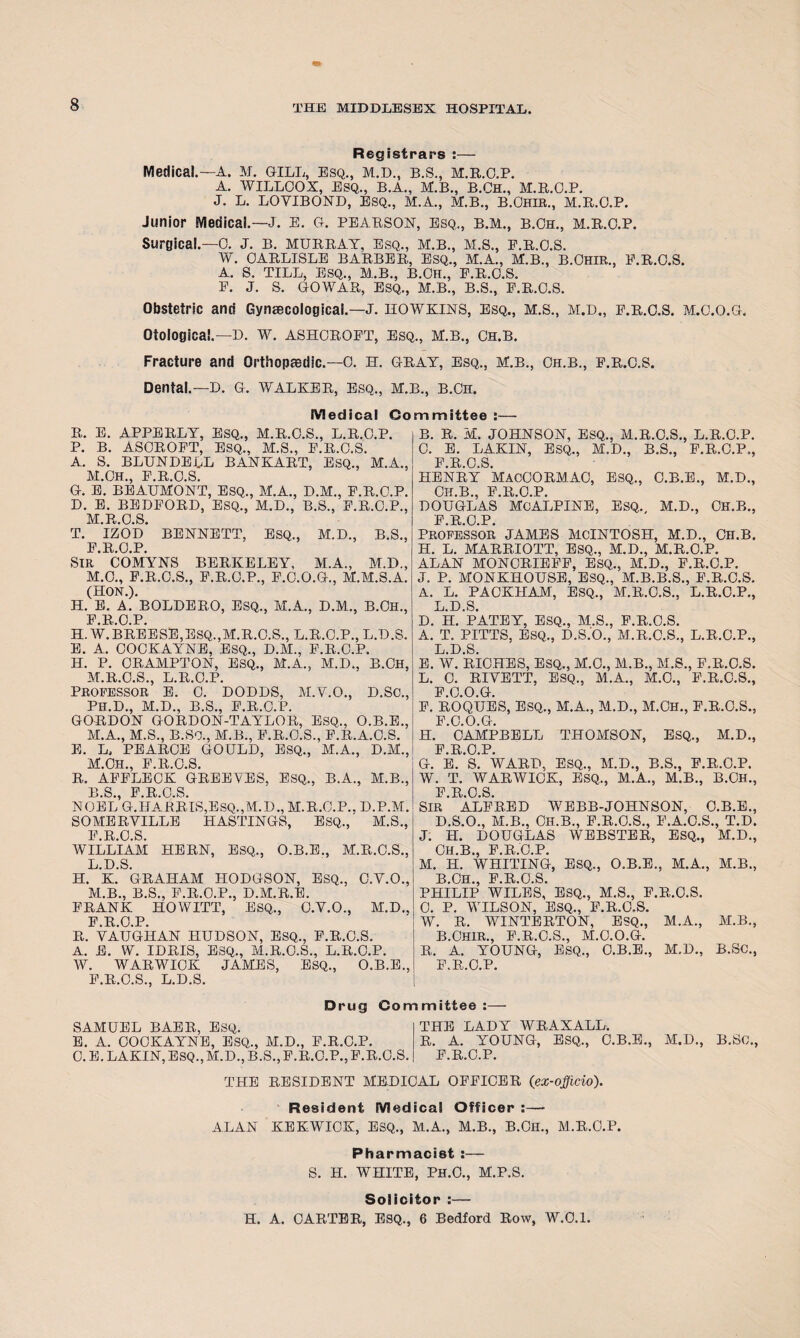 Registrars :— Medical.—A. M. G-ILL, Esq., m.d., B.S., M.R.O.P. A. WILLOOX, ESQ., B.A., M.B., B.CH., M.R.O.P. J. L. LOVIBOND, ESQ., M.A., M.B., B.OHIR., M.R.O.P. Junior Medical.—J. E. o. PEARSON, esq., b.m., b.Oh., M.R.O.P. Surgical.—0. J. B. MURRAY, Esq., M.B., M.S., E.R.O.S. W. CARLISLE BARBER, ESQ., M.A., M.B., B.OHIR., E.R.O.S. A. S. TILL, ESQ., M.B., B.CH., E.R.O.S. E. J. S. GO WAR, ESQ., M.B., B.S., F.R.O.S. Obstetric and Gynaecological.—J. HOWKINS, Esq., M.S., M.D., E.R.O.S. M.O.O.G. Otological.—D. W. ASHOROET, Esq., M.B., Ch.B. Fracture and Orthopaedic.—0. H. GRAY, Esq., M.B., Oh.b., E.R.O.S. Dental.— D. G. WALKER, Esq., M.B., B.Cn. Medical Committee :—• R. E. APPERLY, ESQ., M.R.O.S., L.R.O.P. P. B. ASOROET, ESQ., M.S., E.R.O.S. A. S. BLUNDELL BANKART, ESQ., M.A., M.CH., E.R.O.S. G. E. BEAUMONT, ESQ., M.A., D.M., P.R.O.P. D. E. BEDEORD, ESQ., M.D., B.S., F.R.C.P., M.R.O.S. T. IZOD BENNETT, ESQ., M.D., B.S., PROP SIR* COMYNS BERKELEY, M.A., M.D., M.O., E.R.O.S., F.R.O.P., F.O.O.G., M.M.S.A. (HON.). H. E. A. BOLDERO, ESQ., M.A., D.M., B.CH., F.R.O.P. H.W.BREESE,ESQ.,M.R.O.S., L.R.O.P., L.D.S. E. A. COCKAYNE, ESQ., D.M., F.R.O.P. H. P. CRAMPTON, ESQ., M.A., M.D., B.CH, M.R.O.S., L.R.O.P. PROFESSOR E. 0. DODDS, M.Y.O., D.SC., PH.D., M.D., B.S., F.R.O.P. GORDON GORDON-TAYLOR, ESQ., O.B.E., M.A., M.S., B.So., M.B., E.R.O.S., E.R.A.O.S. E. L, PEAROE GOULD, ESQ., M.A., D.M., M.CH., E.R.O.S. R. AFFLECK GREEYES, ESQ., B.A., M.B., PS PROS NOEL G.HARRIS,ESQ.,M.D., M.R.O.P., D.P.M. SOMERVILLE HASTINGS, ESQ., M.S., PROS WILLIAM HERN, ESQ., O.B.E., M.R.O.S., L. D.S. H. K. GRAHAM HODGSON, ESQ., O.V.O., M. B., B.S., F.R.O.P., D.M.R.E. FRANK HOWITT, ESQ., O.Y.O., M.D.. F.R.O.P. R. VAUGHAN HUDSON, ESQ., F.R.O.S. A. E. W. IDRIS, ESQ., M.R.O.S., L.R.O.P. W. WARWICK JAMES, ESQ., O.B.E., E.R.O.S., L.D.S. Drug Con SAMUEL BAER, ESQ. E. A. COCKAYNE, ESQ., M.D., F.R.O.P. 0. E. LAKIN, ESQ., M.D., B.S., F.R.O.P., E.R.O.S. B. R. M. JOHNSON, ESQ., M.R.O.S., L.R.O.P. O. E. LAKIN, ESQ., M.D., B.S., F.R.O.P., PROS HENRY MACCORMAO, ESQ., C.B.E., M.D., OH.B., F.R.O.P. DOUGLAS Me ALPINE, ESQ., M.D., OH.B., PROP Professor JAMES MCINTOSH, M.D., Ch.B. H. L. MARRIOTT, ESQ., M.D., M.R.O.P. ALAN MONORIEFF, ESQ., M.D., P.R.O.P. J. P. MONKHOUSE, ESQ., M.B.B.S., F.R.O.S. A. L. PACKJIAM, ESQ., M.R.O.S., L.R.O.P., L.D.S. D. H. PATEY, ESQ., M.S., E.R.O.S. A. T. PITTS, ESQ., D.S.O., M.R.O.S., L.R.O.P., L.D.S. E. W. RICHES, ESQ., M.O., M.B., M.S., F.R.O.S. L. 0. RIVETT, ESQ., M.A., M.O., E.R.O.S., P.O.O.G. P. ROQUES, ESQ., M.A., M.D., M.CH., E.R.O.S., F 0 O Gr H. 'CAMPBELL THOMSON, ESQ., M.D., P.R.O.P. G. E. S. WARD, ESQ., M.D., B.S., F.R.O.P. W. T. WARWICK, ESQ., M.A., M.B., B.OH., F.R.O.S. SIR ALFRED WEBB-JOHNSON, O.B.E., D.S.O., M.B., OH.B., F.R.O.S., F.A.O.S., T.D. J. H. DOUGLAS WEBSTER, ESQ., M.D., OH.B., F.R.O.P. M. H. WHITING, ESQ., O.B.E., M.A., M.B., B.OH., F.R.O.S. PHILIP WILES, ESQ., M.S., F.R.O.S. 0. P. WILSON, ESQ., F.R.O.S. W. R. WINTERTON, ESQ., M.A., M.B., B.OHIR., F.R.O.S., M.O.O.G. R. A. YOUNG, ESQ., O.B.E., M.D., B.SC., F.R.O.P. mittee :— THE LADY WRAXALL. R. A. YOUNG, ESQ., O.B.E., M.D., B.SC., F.R.O.P. THE RESIDENT MEDICAL OFFICER (ex-officio). Resident Medical Officer :— ALAN KEKWIOK, ESQ., M.A., M.B., B.OH., M.R.O.P. Pharmacist :— S. H. WHITE, PH.C., M.P.S. Solicitor :— H. A. CARTER, ESQ., 6 Bedford Row, W.0.1.