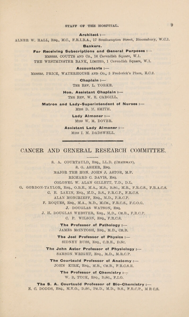 Architect :— ALNER W. HALL, ESQ., M.C., F.R.I.B.A., 17 Southampton Street, Bloomsbury, W.O.L Bankers. For Receiving Subscriptions and General Purposes :— Messes. OOTJTTS AND Co., 16 Cavendish Square, W.l. THE WESTMINSTER BANK, LIMITED, 1 Cavendish Square, W.l. Accountants :— MESSRS. PRICE, WATERHOUSE AND Co., 3 Frederick’s Place, E.C.2. Chaplain :—• The Rev. L. YORKE. Hon. Assistant Chaplain :— The Rev. W. E. CARGILL. Matron and Lady-Superintendent of Nurses :— MISS D. M. SMITH. Lady Almoner :— MISS W. M. DOYER. Assistant Lady Almoner - MISS I. M. DADSWELL. CANCER AND GENERAL RESEARCH COMMITTEE. S. A. COURTAULD, ESQ., LL.D. (CHAIRMAN). S. G. ASHER, ESQ. MAJOR THE HON. JOHN J. ASTOR, M.P. RICHARD 0. DAVIS, ESQ. COLONEL W. ALAN GILLETT, T.D., D.L. C. E. LAKIN, ESQ., M.D., B.S., F.R.C.P., F.R.C.S. ALAN MONCRIEFF, ESQ., M.D., F.R.O.P. F. ROQUES, ESQ., M.A., M.D., M.CH., F.R.C.S., F.C.O.G. J. DOUGLAS WATSON, ESQ. J. H. DOUGLAS WEBSTER, ESQ., M.D., CH.B., F.R.O.P. C. P. WILSON, ESQ., F.R.C.S. The Professor of Pathology :— JAMES MCINTOSH, ESQ., M.D., CH.B. The Joel Professor of Physics :— SIDNEY RUSS, ESQ., C.B.E., D.SC. The John Astor Professor of Physiology :— SAMSON WRIGHT, ESQ., M.D., M.R.C.P. The Courtauld Professor of Anatomy :— JOHN KIRK, ESQ., M.B., CH.B., F.R.O.S.E. The Professor of Chemistry - W. B. TTJOK, ESQ., D.SC., F.I.O. The S. A. Courtauld Professor of Bio-Chemistry :— E. 0. DODDS, ESQ., M.V.O., D.SC., Pe.D., M.D., B.S., F.R.C.P., M R O.S.