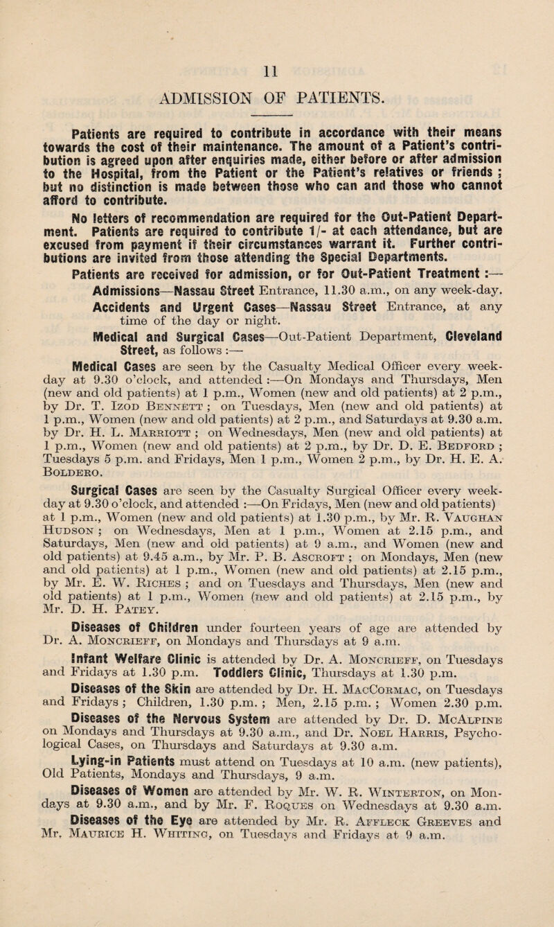 ADMISSION OF PATIENTS. Patients are required to contribute in accordance with their means towards the cost of their maintenance. The amount of a Patient’s contri¬ bution is agreed upon after enquiries made, either before or after admission to the Hospital, from the Patient or the Patient’s relatives or friends ; but no distinction is made between those who can and those who cannot afford to contribute. No letters of recommendation are required for the Out-Patient Depart¬ ment. Patients are required to contribute 1/- at each attendance, but are excused from payment if their circumstances warrant it. Further contri¬ butions are invited from those attending the Special Departments. Patients are received for admission, or for Out-Patient Treatment :— Admissions—Nassau Street Entrance, 11.30 a.m., on any week-day. Accidents and Urgent Cases—Nassau Street Entrance, at any time of the day or night. Medical and Surgical Cases—Out-Patient Department, Cleveland Street, as follows :—- Medical Cases are seen by the Casualty Medical Officer every week¬ day at 9.30 o’clock, and attended :—On Mondays and Thursdays, Men (new and old patients) at 1 p.m., Women (new and old patients) at 2 pan., by Dr. T. Izod Bennett ; on Tuesdays, Men (now and old patients) at 1 p.m., Women (new and old patients) at 2 p.m., and Saturdays at 9.30 a.m. by Dr. H. L. Marriott ; on Wednesdays, Men (new and old patients) at 1 p.m., Women (new and old patients) at 2 p.m., by Dr. D. E. Bedford ; Tuesdays 5 p.m. and Fridays, Men 1 p.m., Women 2 p.m., by Dr. H. E. A. Boldero. Surgical Gases are seen by the Casualty Surgical Officer every week¬ day at 9.30 o’clock, and attended :—On Fridays, Men (new and old patients) at 1 p.m., Women (new and old patients) at 1.30 p.m., by Mr. R. Vaughan Hudson ; on Wednesdays, Men at 1 p.m., Women at 2.15 p.m., and Saturdays, Men (new and old patients) at 9 a.m., and Women (new and old patients) at 9.45 a.m., by Mr. P. B. Ascroft ; on Mondays, Men (new and old patients) at 1 p.m., Women (new and old patients) at 2.15 p.m., by Mr. E. W. Riches ; and on Tuesdays and Thursdays, Men (new and old patients) at 1 p.m., Women (new and old patients) at 2.15 p.m., by Mr. D. H. Patey. Diseases Of Children under fourteen years of age are attended by Dr. A. Moncrieef, on Mondays and Thursdays at 9 a.m. Infant Welfare Clinic is attended by Dr. A. Moncrieff, on Tuesdays and Fridays at 1.30 p.m. Toddlers Clinic, Thursdays at 1.30 p.m. Diseases Of the Skin are attended by Dr. H. MacCormac, on Tuesdays and Fridays ; Children, 1.30 p.m. ; Men, 2.15 p.m. ; Women 2.30 p.m. Diseases of the Nervous System are attended by Dr. D. McAlpine on Mondays and Thursdays at 9.30 a.m., and Dr. Noel Harris, Psycho¬ logical Cases, on Thursdays and Saturdays at 9.30 a.m. Lying-in Patients must attend on Tuesdays at 10 a.m. (new patients), Old Patients, Mondays and Thursdays, 9 a.m. Diseases Of Women are attended by Mr. W. R. Winterton, on Mon¬ days at 9.30 a.m., and by Mr. F. Roques on Wednesdays at 9.30 a.m. Diseases Of the Eye are attended by Mr. R. Affleck Greeves and Mr, Maurice H. Whittno, on Tuesdays and Fridays at 9 a.m.