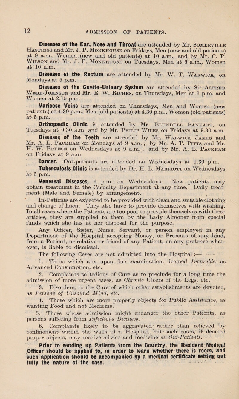 ADMISSION OF PATIENTS. Diseases of the Ear, Nose and Throat are attended by Mr. Somerville Hastings and Mr. J. P. Monkhouse on Fridays, Men (new and old patients) at 9 a.m., Women (new and old patients) at 10 a.m., and by Mr. C. P. Wilson and Mr. J. P. Monkhouse on Tuesdays, Men at 9 a.m., Women at 10 a.m. Diseases Of the Rectum are attended by Mr. W. T. Warwick, on Mondays at 5 p.m. Diseases of the Genito-Urinary System are attended by Sir Alfred Webb-Johnson and Mr. E. W. Riches, on Thursdays, Men at 1 p.m. and Women at 2.15 p.m. Varicose Veins are attended on Thursdays, Men and Women (new patients) at 4.30 p.m.. Men (old patients) at 4.30 p.m.. Women (old patients) at 5 p.m. Orthopaedic Clinic is attended by Mr. Blundell Bankart, on Tuesdays at 9.30 a.m. and by Mr. Philip Wiles on Fridays at 9.30 a.m. Diseases. Of the Teeth are attended by Mr. Warwick James and Mr. A. L. Packham on Mondays at 9 a.m. ; by Mr. A. T. Pitts and Mr. H. W. Breese on Wednesdays at 9 a.m. ; and by Mr. A. L. Packham on Fridays at 9 a.m. Cancer.—Out-patients are attended on Wednesdays at 1.30 p.m. Tuberculosis Clinic is attended by Dr. H. L. Marriott on Wednesdays at 5 p.m. Venereal Diseases, 6 p.m. on Wednesdays. New patients may obtain treatment in the Casualty Department at any time. Daily treat¬ ment (Male and Female) by arrangement. In-Patients are expected to be provided with clean and suitable clothing and change of linen. They also have to provide themselves with washing. In all cases where the Patients are too poor to provide themselves with these articles, they are supplied to them by the Lady Almoner from special funds which she has at her disposal for the purpose. Any Officer, Sister, Nurse, Servant, or person employed in any Department of the Hospital accepting Money, or Presents of any kind, from a Patient, or relative or friend of any Patient, on any pretence what¬ ever, is liable to dismissal. The following Cases are not admitted into the Hospital :— 1. Those which are, upon due examination, deemed Incurable, as Advanced Consumption, etc. 2. Complaints so tedious of Cure as to preclude for a long time the admission of more urgent cases, as Chronic Ulcers of the Legs, etc. 3. Disorders, to the Cure of which other establishments are devoted, as Persons of Unsound Mind, etc. 4. Those which are more properly objects for Public Assistance, as wanting Food and not Medicine. 5. Those whose admission might endanger the other Patients, as persons suffering from Infectious Diseases. 6. Complaints likely to be aggravated father than relieved by confinement within the walls of a Hospital, but such cases, if deemed proper objects, may receive advice and medicineas Out-Patients-. /Prior to sending up Patients from the Country, the Resident SVfedical Officer should be applied to, in order to learn whether there is room, and such application should be accompanied by a medical certificate setting out fully the nature of the case.