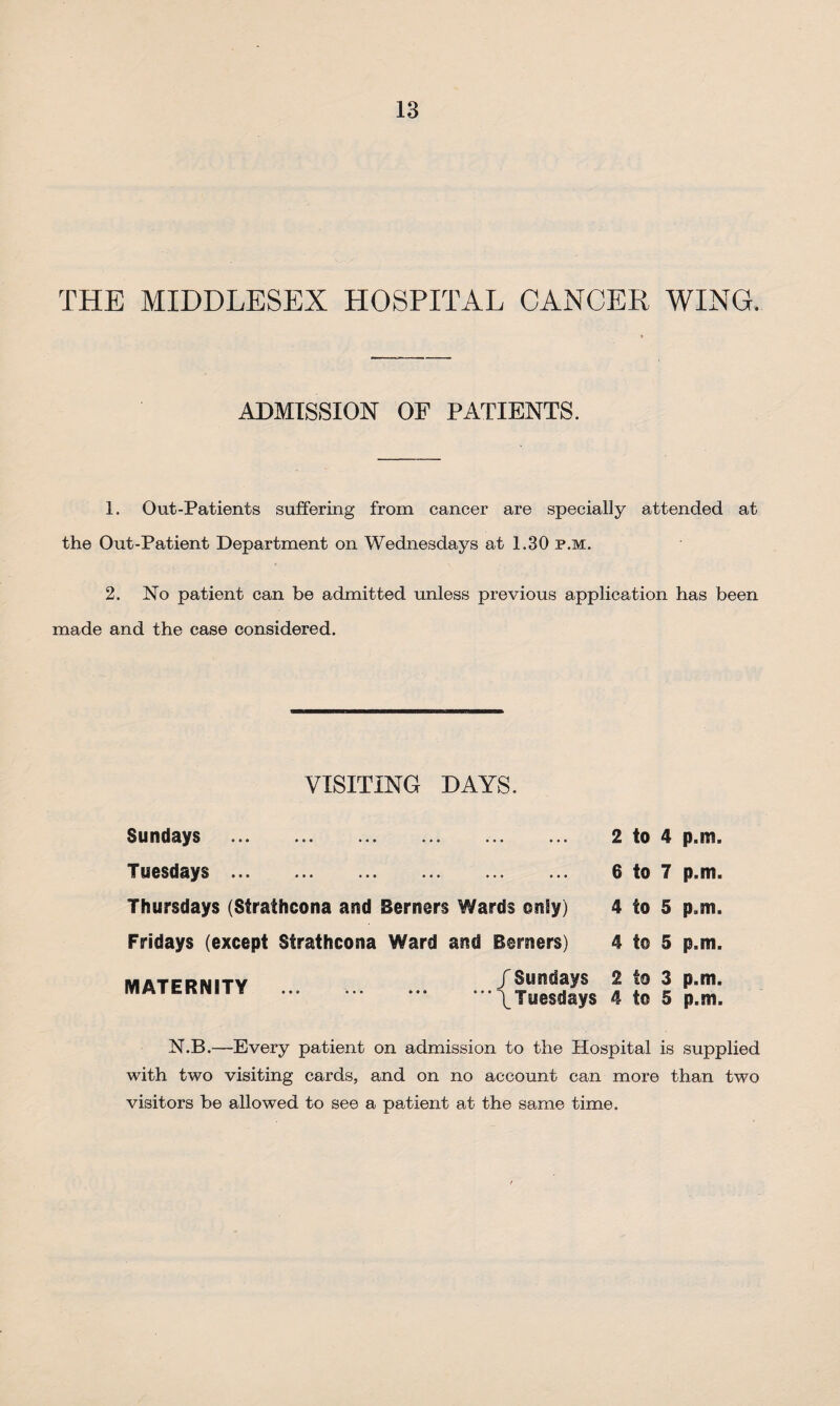 THE MIDDLESEX HOSPITAL CANCER WING. ADMISSION OP PATIENTS. 1. Out-Patients suffering from cancer are specially attended at the Out-Patient Department on Wednesdays at 1.30 p.m. 2. No patient can be admitted unless previous application has been made and the case considered. VISITING DAYS. Sundays .. Tuesdays.. Thursdays (Strathcona and Berners Wards only) Fridays (except Strathcona Ward and Berners) MATERNITY ... . 2 to 4 p.m. 6 to 7 p.m. 4 to 5 p.m. 4 t© 5 p.m. /Sundays 2 to 3 p.m. ”’\Twesdays 4 to 5 p.m. N.B.—Every patient on admission to the Hospital is supplied with two visiting cards, and on no account can more than two visitors be allowed to see a patient at the same time.