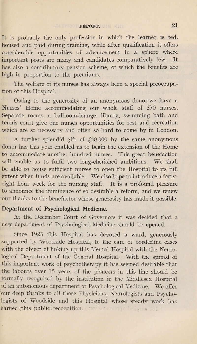 It is prooably the only profession in which the learner is fed, housed and paid during training, while after qualification it offers considerable opportunities of advancement in a sphere where important posts are many and candidates comparatively few. It has also a contributory pension scheme, of which the benefits are high in proportion to the premiums. The welfare of its nurses has always been a special preoccupa¬ tion of this Hospital. Owing to the generosity of an anomunous donor we have a Nurses’ Home accommodating our whole staff of 370 nurses. Separate rooms, a ballroom-lounge, library, swimming bath and tennis court give our nurses opportunities for rest and recreation which are so necessary and often so hard to come by in Ton don. A further splendid gift of £50,000 by the same anonymous donor has this year enabled us to begin the extension of the Home to accommodate another hundred nurses. This great benefaction will enable us to fulfil two long-cherished ambitions. We shall be able to house sufficient nurses to open the Hospital to its full extent when funds are available. We also hope to introduce a forty- eight hour week for the nursing staff. It is a profound pleasure to announce the imminence of so desirable a reform, and we renew our thanks to the benefactor whose generosity has made it possible. Department of Psychological Medicine. At the December Court of Governors it was decided that a new department of Psychological Medicine should be opened. Since 1923 this Hospital has devoted a ward, generously supported by Woodside Hospital, to the care of borderline cases with the object of linking up this Mental Hospital with the Neuro¬ logical Department of the General Hospital. With the spread of this important work of psychotherapy it has seemed desirable that the labours over 15 years of the pioneers in this line should be formally recognised by the institution in the Middlesex Hospital of an autonomous department of Psychological Medicine. We offer our deep thanks to all those Physicians, Neurologists and Psycho¬ logists of Woodside and this Hospital'whose steady work has earned' this public recognition. ' -