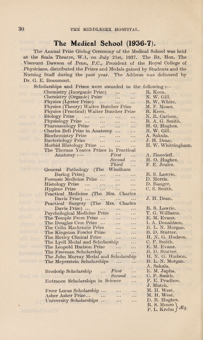 The Medical School (1936-7). The Annual Prize Giving Ceremony of the Medical School was held at the Scala Theatre, W.l, on July 21st, 1937. The Pvt. Hon. The Viscount Dawson of Penn, P.C., President of the Royal College of Physicians, distributed the Prizes and Medals gained by Students and the Nursing Staff during the past year. The Address was delivered by Dr. G. E. Beaumont. Scholarships and Prizes were awarded to the Chemistry (Inorganic Prize) Chemistry (Organic) Prize Physics (Lyster Prize) Physics (Theory) Walter Butcher Prize Physics (Practical) Walter Butcher Prize Biology Prize Physiology Prize ... Pharmacology Prize Charles Bell Prize in Anatomy Biochemistry Prize Bacteriology Prize Morbid Histology Prize ... The Thomas Yeates Prizes Anatomy in Practical First Second Third Windham Mrs. Charles General Pathology (The Baring Prize) Forensic Medicine Prize ... Histology Prize Hygiene Prize Practical Medicine (The Mrs. Charle Davis Prize) ... Practical Surgery (The Davis Prize) ... Psychological Medicine Prize The Temple Frere Prize ... The Douglas Cree Prize ... The Colin Mackenzie Prize The Kingston Fowler Prize The Hetley Clinical Prize The Lyell Medal and Scholarship The Leopold Hudson Prize The Freeman Scholarship The John Murray Medal and Scholarship The Meyerstein Scholarships following :•— R. Keen. N. W. Gill. R. W. White. M. F. Moses. R. Keen. N. R. Carlson. R. A. G. Smith. H. O. Hughes. N. W. Gill. A. Sakula. J. H. Dean. H. V/. Whittingham. A. Zinovieff. H. O. Hughes. F. E. Joules. R. S. Lawrie. D. Morris. D. Ranger. C. S. Smith. J. H. Dean. R. S. Lawrie. T. G. Williams. E. M. Evans. I. A. Donaldson. B. L. N. Morgan. B. D. Stutter. H. N. G. Hudson. C. P. Smith. E. M. Evans. B. D. Stutter. H. N. G. Hudson. B. L. N. Morgan . A. Sakula. Erode rip Scholarship ... First Second Entrance Scholarships in Science Freer Lucas Scholarship ... Asher Asher Prize... University Scholarships ... E. M. Japha. C. P. Smith. P. E. Prudhoe J. Mutch. M. IX. West, M. H. West. D. R. Hughes. R. S. Monro P. L. Krohn