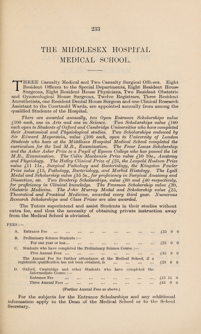 THE MIDDLESEX HOSPITAL MEDICAL SCHOOL. THREE Casualty Medical and Two Casualty Surgical Officers. Eight Resident Officers to the Special Departments, Eight Resident House Surgeons, Eight Resident House .Physicians, Two Resident Obstetric and Gynaecological House Surgeons, Twelve Registrars, Three Resident Anaesthetists, one Resident Dental House Surgeon and one Clinical Research Assistant to the Courtauld Wards, are appointed annually from among the qualified Students of the Hospital. There are awarded annually, two Open Entrance Scholarships value £100 each, one in Arts and one in Science. Two Scholarships value £100 each open to Students of Oxford and Cambridge Universities who have completed their Anatomical and Physiological studies. Two Scholarships endowed by Sir Edward Meyerstein, value £100 each, open to University of London Students who have at the Middlesex Hospital Medical School completed the curriculum for the 2nd M.B., Examination. The Freer Lucas Scholarship and the Asher Asher Prize to a Pupil of Epsom College who has passed the 1st M.B., Examination. The Colin Mackenzie Prize value £10 10<s., Anatomy and Physiology. The Hetley Clinical Prize of £25, the Leopold Hudson Prize value £11 1 l<s., Surgical Pathology and Bacteriology, the Kingston Fowler Prize value £15, Pathology, Bacteriology, and Morbid Histology. The Lyell Medal and Scholarship value £55 os., for proficiency in Surgical Anatomy and Dissection, etc. Two Broderip Scholarships, value £60 and £40 respectively, for proficiency in Clinical knowledge. The Freeman Scholarship value £30, Obstetric Medicine. The John Murray Medal and Scholarship value £25, Theoretical and Practical Medicine, awarded every third year. Numerous Research Scholarships and Class Prizes are also awarded. The Tutors superintend and assist Students in their studies without extra fee, and thus the necessity of obtaining private instruction away from the Medical School is obviated. FEES A. Entrance Fee . 15. Preliminary Science Students ;— For one year or less. C. Students who have completed the Preliminary Science Course Five Annual Fees. The Annual Fee for further attendance at the Medical School, if a registrable qualification has not been obtained, is . D. Oxford, Cambridge and other Students who have completed the Intermediate Course :— Entrance Fee . . Three Annual Fees. (Further Annual Fees as above.) For the subjects for the Entrance Scholarships and any additional information apply to the Dean of the Medical School or to the School Secretary. £25 0 0 £21 0 0 £45 0 0 £23 0 0 £15 15 0 £45 0 0