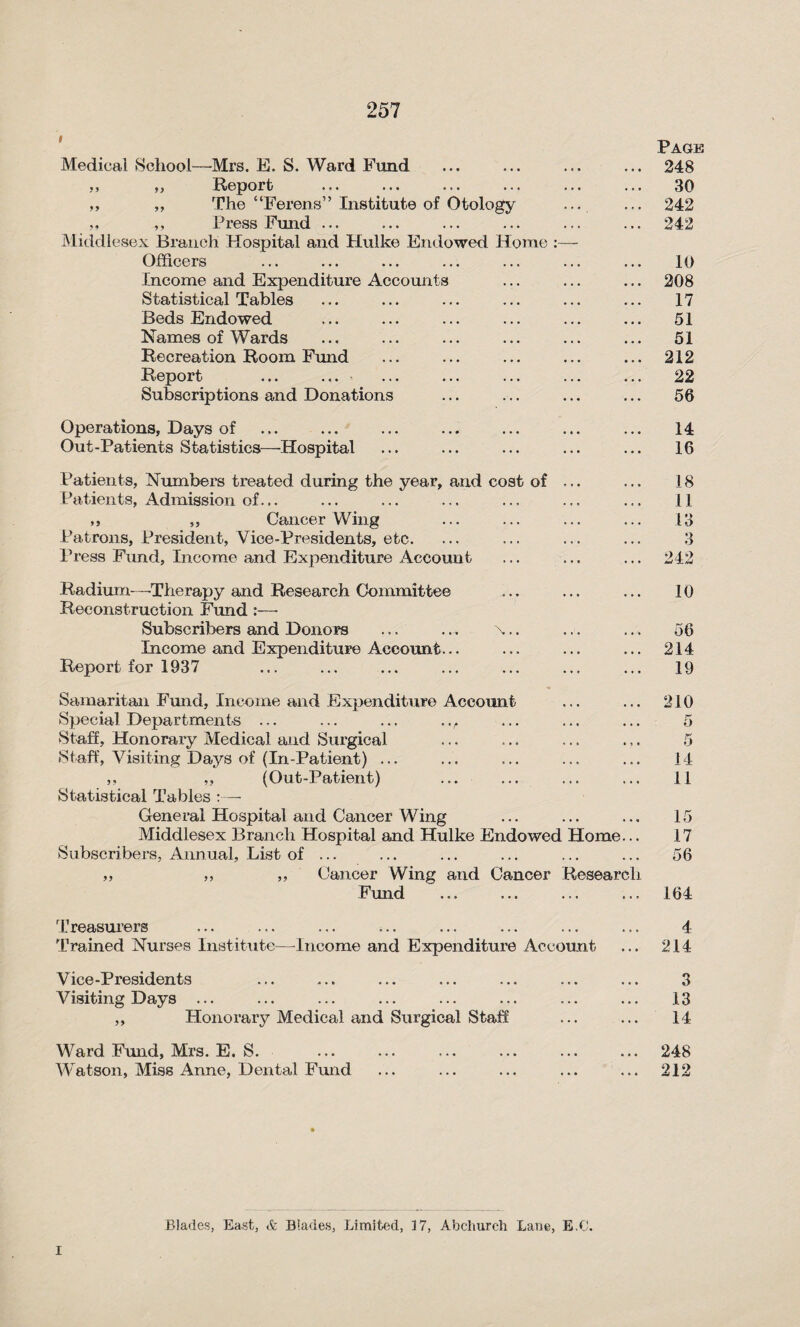 Page Medical School—Mrs. E. S. Ward Fund ... ... ... ... 248 ,, „ Report ... ... ... ... ... ... 30 ,, ,, The “Ferens” Institute of Otology ... ... 242 ,, ,, Press Fund ... ... ... ... ... ... 242 Middlesex Branch Hospital and Hulke Endowed Home :— Officers ... ... ... ... ... ... ... 10 Income and Expenditure Accounts ... ... ... 208 Statistical Tables ... ... ... ... ... ... 17 Beds Endowed ... ... ... ... ... ... 51 Names of Wards ... ... ... ... ... ... 51 Recreation Room Fund ... ... ... ... ... 212 Report ... ... ... ... ... ... ... 22 Subscriptions and Donations ... ... ... ... 56 Operations, Days of ... ... ... ... ... ... ... 14 Out-Patients Statistics—Hospital ... ... ... ... ... 16 Patients, Numbers treated during the year, and cost of ... ... 18 Patients, Admission of... ... ... ... ... ... ... 11 ,, ,, Cancer Wing ... ... ... ... 13 Patrons, President, Vice-Presidents, etc. ... ... ... ... 3 Press Fund, Income and Expenditure Account ... ... ... 242 Radium—Therapy and Research Committee Reconstruction Fund :—- Subscribers and Donors ... ... x.. Income and Expenditure Account. Report for 1937 10 56 214 19 Samaritan Fmid, Income and Expenditure Account Special Departments ... ... ... .., Staff, Honorary Medical and Surgical Staff, Visiting Days of (In-Patient) ... ,, „ (Out-Patient) Statistical Tables :— General Hospital and Cancer Wing Middlesex Branch Hospital and Hulke Endowed Subscribers, Annual, List of ... Home Cancer Wing and Cancer Fund tesearc 210 o 5 14 11 15 17 56 164 Treasurers ... ... ... ... ... ... ... ... 4 Trained Nurses Institute-—Income and Expenditure Account ... 214 Vice-Presidents ... ... ... ... ... ... ... 3 Visiting Days ... ... ... ... ... ... ... ... 13 ,, Honorary Medical and Surgical Staff ... ... 14 Ward Fund, Mrs. E. S. ... ... ... ... ... ... 248 Watson, Miss Anne, Dental Fund ... ... ... ... ... 212 Blades, East, & Blades, Limited, 17, Abchurch Lane, E.C. I