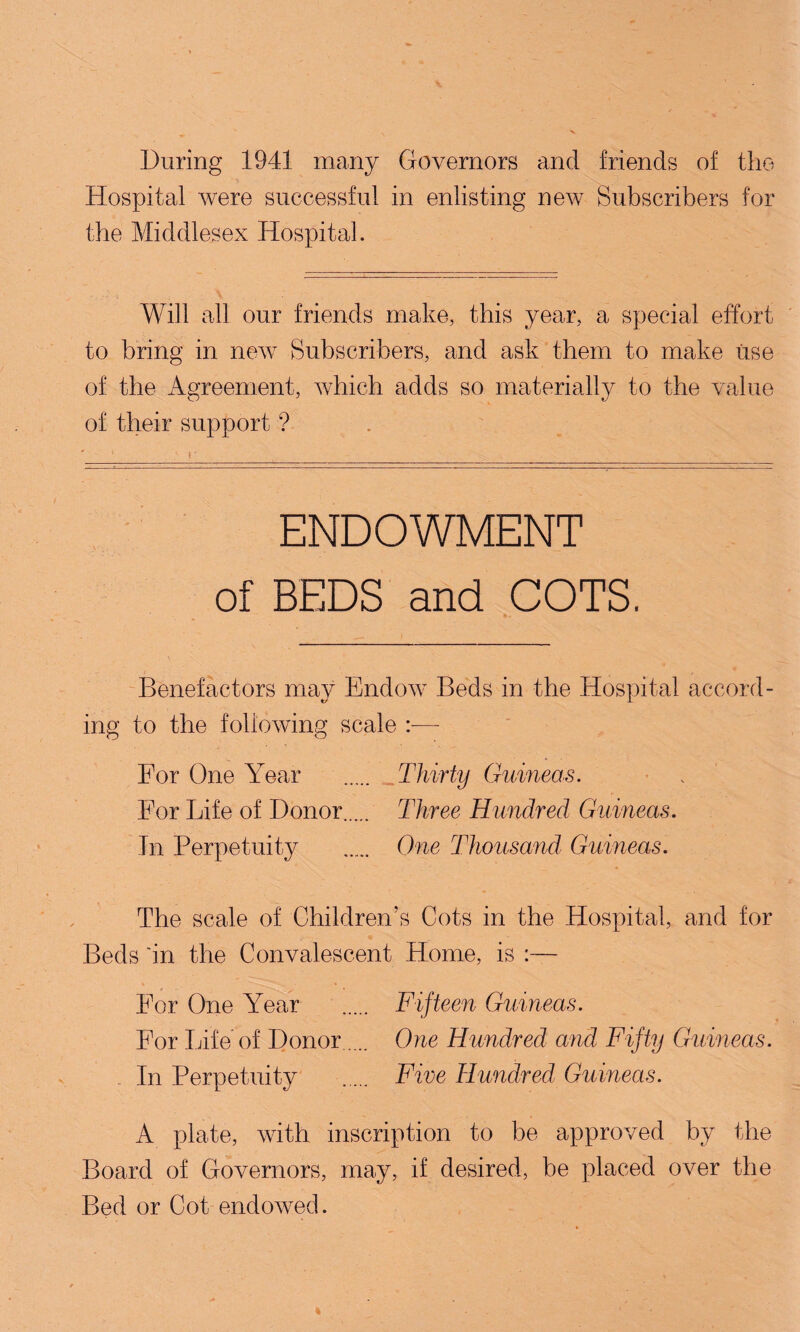 During 1941 many Governors and friends of the *'$ x. .* * y Hospital were successful in enlisting new Subscribers for the Middlesex Hospital. Will all our friends make, this year, a special effort to bring in new Subscribers, and ask them to make iise of the Agreement, which adds so materially to the value of their support ? ENDOWMENT of BEDS and COTS. Benefactors may Endow Beds in the Hospital accord¬ ing to the following scale —- For One Year . Thirty Guineas. For Life of Donor..... Three Hundred Guineas. In Perpetuity . One Thousand Guineas. The scale of Children’s Cots in the Hospital, and for Beds 'in the Convalescent Home, is :— For One Year . Fifteen Guineas. For Life of Donor. One Hundred and Fifty Guineas. In Perpetuity . Five Hundred Guineas. A plate, with inscription to be approved by the Board of Governors, may, if desired, be placed over the Bed or Cot endowed.