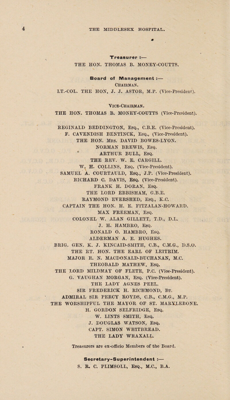 * Treasurer :— THE HON. THOMAS B. MONEY-CQUTTS. Board of Management :— Chairman. LT.-COL. THE HON, J. J. ASTOB, M.P. (Vice-President). Vice-Chairman. THE HON. THOMAS B. MONEY-COUTTS (Vice-President). BEGINALD BEDDINGTON, Esq., C.B.E. (Vice-President). F. CAVENDISH BENTINCK, Esq., (Vice-President). THE HON. Mrs. DAVID BOWES-LYON. NOBMAN BBEWIS, ESQ. ABTHUB BULL, ESQ. THE BEV. W. E. CABGILL. W. H. COLLINS, ESQ. (Vice-President). SAMUEL A. COUBTAULD, ESQ., J.P. (Vice-President). BICHABD C. DAVIS, Esq. (Vice-President). FBANK H. DOBAN, ESQ. THE LOBD EBBISHAM, G.B.E. BAYMOND EVEBSHED, ESQ., K.C. CAPTAIN THE HON. H. E. FITZALAN-HOAVAED, MAX FBEEMAN, ESQ. COLONEL W. ALAN GILLETT, T.D., D.L. J. H. HAMBBO, ESQ. BONALD O. HAMBBO, ESQ. ALDEBMAN A. E. HUGHES. BBIG. GEN. K. J. KINCAID-SMITH, C.B., C.M.G., D.S.O. THE BT. HON. THE EABL OF LEITBIM. MAJOB B. N. MACDONALD-BUCHANAN, M.C. THEOBALD MATHEW, ESQ. THE LOBD MILDMAY OF FLETE, P.C. (Vice-President). G. VAUGHAN MOBGAN, Esq. (Vice-President). THE LADY AGNES PEEL. SIB FBEDEBICK H. BICHMOND, Bt. ADMIBAL SIB PEBCY BOYDS, C.B., C.M.G., M.P. THE WOBSHIPFUL THE MAYOB OF ST. MABYLEBONE. H. GOBDON SELFBIDGE, ESQ. W. LINTS SMITH, EsQ. J. DOUGLAS WATSON, ESQ. CAPT. SIMON WHITBBEAD. THE LADY WBAXALL. Treasurers are ex-officio Members of the Board. Secretary-Superintendent :— S. B. C. PLIMSOLL, ESQ., M.C., B.A.