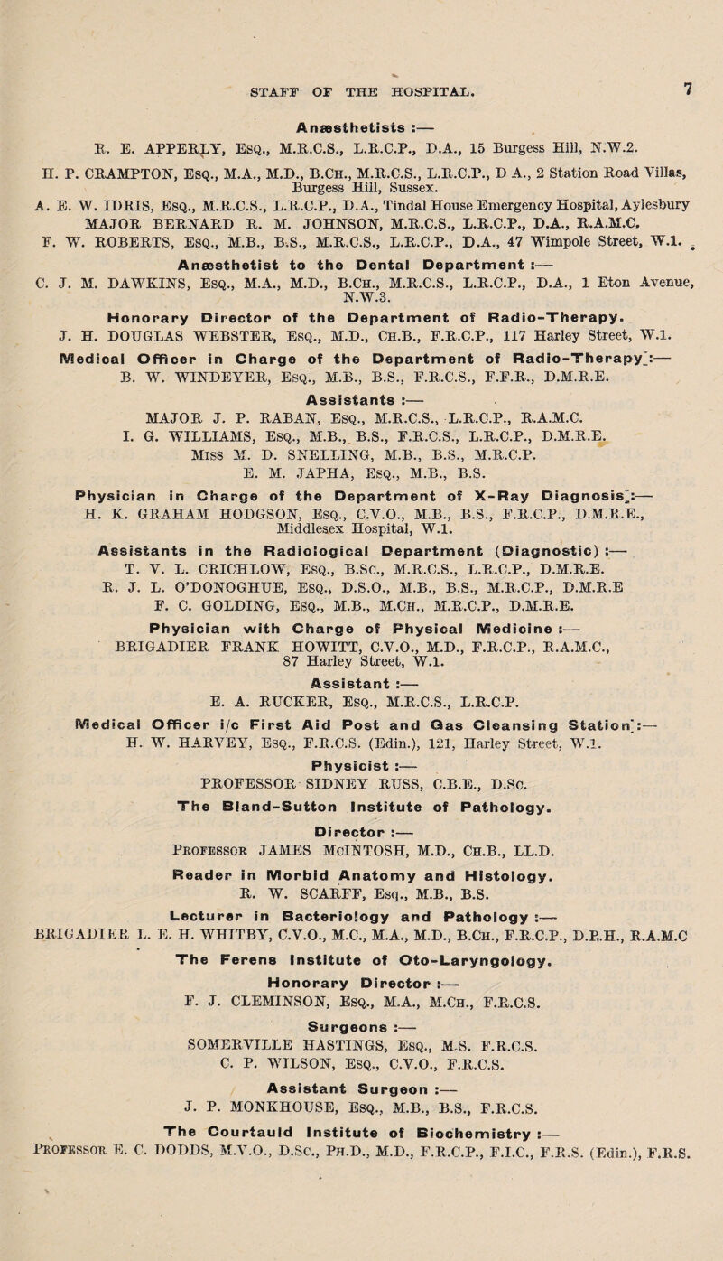 Anaesthetists :— R. E. APPERLY, Esq., M.R.C.S., L.R.C.P., D.A., 15 Burgess Hill, N.W.2. H. P. CHAMPTON, ESQ., M.A., M.D., B.Ch., M.R.C.S., L.R.C.P., D A., 2 Station Road Villas, Burgess Hill, Sussex. A. E. W. IDRIS, Esq., M.R.C.S., L.R.C.P., D.A., Tindal House Emergency Hospital, Aylesbury MAJOR BERNARD R. M. JOHNSON, M.R.C.S., L.R.C.P., D.A., R.A.M.C, F. W. ROBERTS, Esq., M.B., B.S., M.R.C.S., L.R.C.P., D.A., 47 Wimpole Street, W.l. . Anaesthetist to the Dental Department :— C. J. M. DAWKINS, Esq., M.A., M.D., B.CH., M.R.C.S., L.R.C.P., D.A., 1 Eton Avenue, N.W.3. Honorary Director of the Department of Radio-Therapy. J. H. DOUGLAS WEBSTER, Esq., M.D., Ch.B., E.R.C.P., 117 Harley Street, W.l. Medical Officer in Charge of the Department of Radio-Therapy j— B. W. WINDEYER, Esq., M.B., B.S., F.R.C.S., F.E.R., D.M.R.E. Assistants :— MAJOR J. P. RABAN, ESQ., M.R.C.S., L.R.C.P., R.A.M.C. I. G. WILLIAMS, ESQ., M.B., B.S., F.R.C.S., L.R.C.P., D.M.R.E. Miss M. D. SNELLING, M.B., B.S., M.R.C.P. E. M. JAPHA, ESQ., M.B., B.S. Physician in Charge of the Department of X-Ray Diagnosis’:— H. K. GRAHAM HODGSON, Esq., C.V.O., M.B., B.S., F.R.C.P., D.M.R.E., Middlesex Hospital, W.l. Assistants in the Radiological Department (Diagnostic) :— T. V. L. CRICHLOW, ESQ., B.SC., M.R.C.S., L.R.C.P., D.M.R.E. R. J. L. O’DONOGHUE, Esq., D.S.O., M.B., B.S., M.R.C.P., D.M.R.E F. C. GOLDING, Esq., M.B., M.Ch., M.R.C.P., D.M.R.E. Physician with Charge of Physical Medicine :— BRIGADIER FRANK HOWITT, C.V.O., M.D., F.R.C.P., R.A.M.C., 87 Harley Street, W.l. Assistant :— E. A. RUCKER, Esq., M.R.C.S., L.R.C.P. Medical Officer i/c First Aid Post and Gas Cleansing Station]:— H. W. HARVEY, ESQ., F.R.C.S. (Edin.), 121, Harley Street, W.l. Physicist :— PROFESSOR SIDNEY RUSS, C.B.E., D.Sc. The Bland-Sutton Institute of Pathology. Director :— Professor JAMES McLNTOSH, M.D., Ch.B., LL.D. Reader in Morbid Anatomy and Histology. R. W. SCARFF, Esq., M.B., B.S. Lecturer in Bacteriology and Pathology :— BRIGADIER L. E. H. WHITBY, C.V.O., M.C., M.A., M.D., B.CH., F.R.C.P., D.E.H., R.A.M.C The Ferens Institute of Oto-Laryngology. Honorary Director :— F. J. CLEMINSON, ESQ., M.A., M.CH., F.R.C.S. Surgeons :— SOMERVILLE HASTINGS, ESQ., M S. F.R.C.S. C. P. WILSON, ESQ., C.V.O., F.R.C.S. Assistant Surgeon :— J. P. MONKHOUSE, ESQ., M.B., B.S., F.R.C.S. The Courtauld Institute of Biochemistry :— PROFESSOR E. C. DODDS, M.V.O., D.Sc., Ph.D., M.D., F.R.C.P., F.I.C., F.R.S. (Edin.), F.R.S.