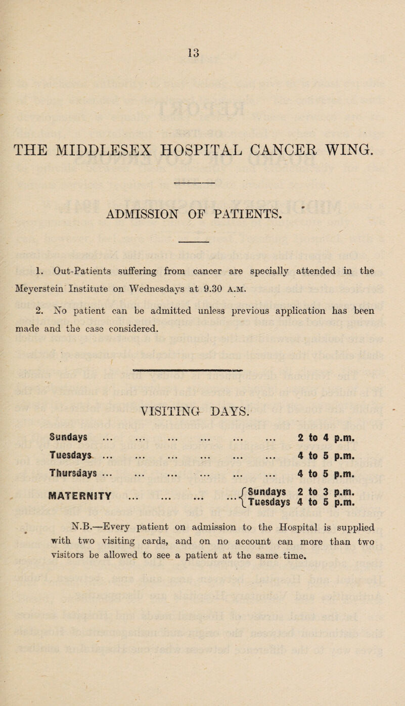 lt> THE MIDDLESEX HOSPITAL CANCER WING. ADMISSION OF PATIENTS. 1. Out-Patients suffering from cancer are specially attended in the Meyerstein Institute on Wednesdays at 9.30 a.m, 2. No patient can be admitted unless previous application has been made and the case considered. VISITING DAYS. Sundays Tuesdays ... Thursdays ... MATERNITY N.B.—Every patient on admission to the Hospital is supplied with two visiting cards, and on no account can more than two visitors be allowed to see a patient at the same time. . 2 to 4 p.m. . 4 to 5 p.m. ... ... 4 to 5 p.m. f Sundays 2 to 3 p.m.