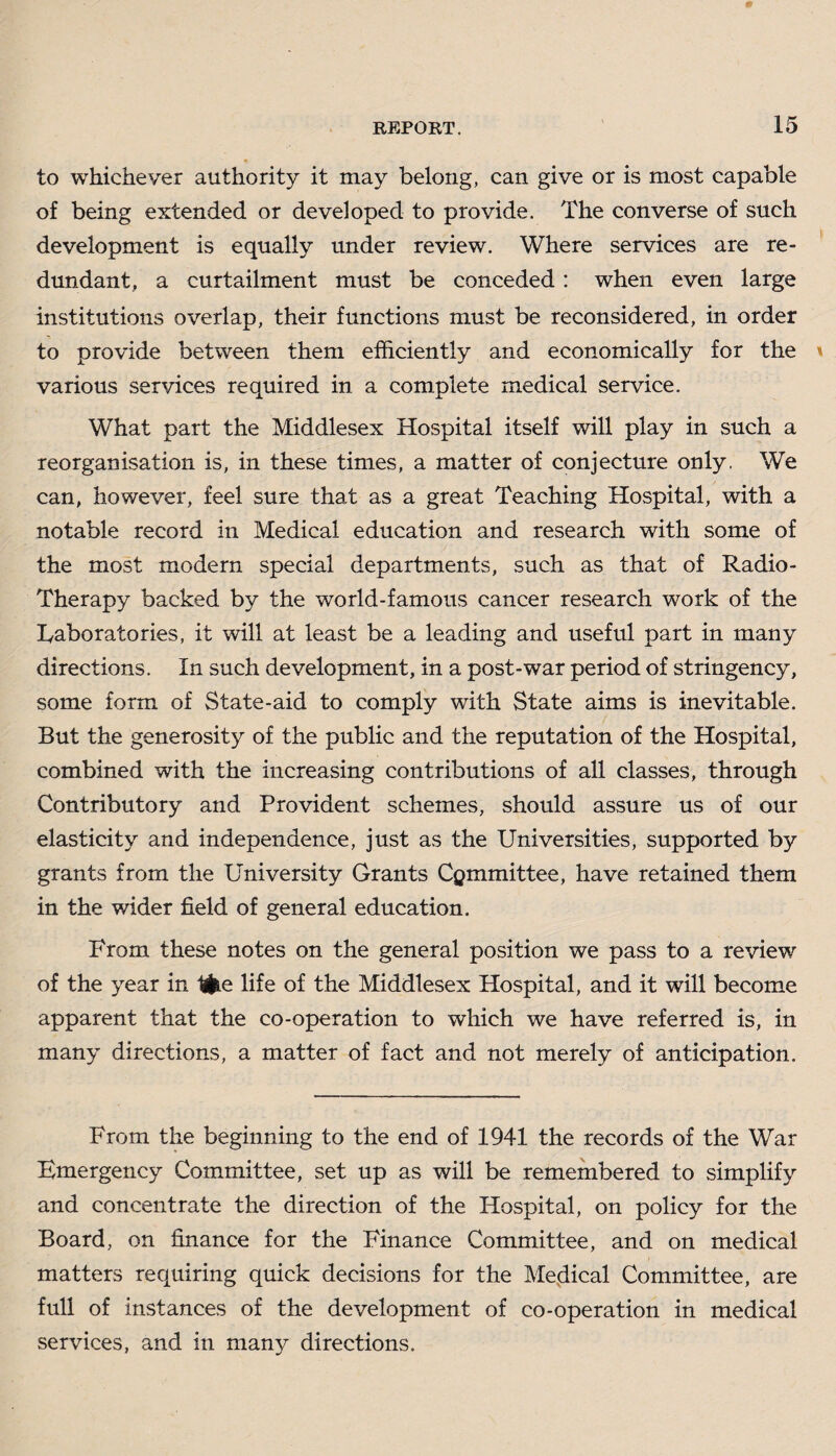 to whichever authority it may belong, can give or is most capable of being extended or developed to provide. The converse of such development is equally under review. Where services are re¬ dundant, a curtailment must be conceded : when even large institutions overlap, their functions must be reconsidered, in order to provide between them efficiently and economically for the various services required in a complete medical service. What part the Middlesex Hospital itself will play in such a reorganisation is, in these times, a matter of conjecture only. We can, however, feel sure that as a great Teaching Hospital, with a notable record in Medical education and research with some of the most modern special departments, such as that of Radio- Therapy backed by the world-famous cancer research work of the Laboratories, it will at least be a leading and useful part in many directions. In such development, in a post-war period of stringency, some form of State-aid to comply with State aims is inevitable. But the generosity of the public and the reputation of the Hospital, combined with the increasing contributions of all classes, through Contributory and Provident schemes, should assure us of our elasticity and independence, just as the Universities, supported by grants from the University Grants Cgmmittee, have retained them in the wider field of general education. From these notes on the general position we pass to a review of the year in tiie life of the Middlesex Hospital, and it will become apparent that the co-operation to which we have referred is, in many directions, a matter of fact and not merely of anticipation. From the beginning to the end of 1941 the records of the War Emergency Committee, set up as will be remembered to simplify and concentrate the direction of the Hospital, on policy for the Board, on finance for the Finance Committee, and on medical matters requiring quick decisions for the Medical Committee, are full of instances of the development of co-operation in medical services, and in many directions.