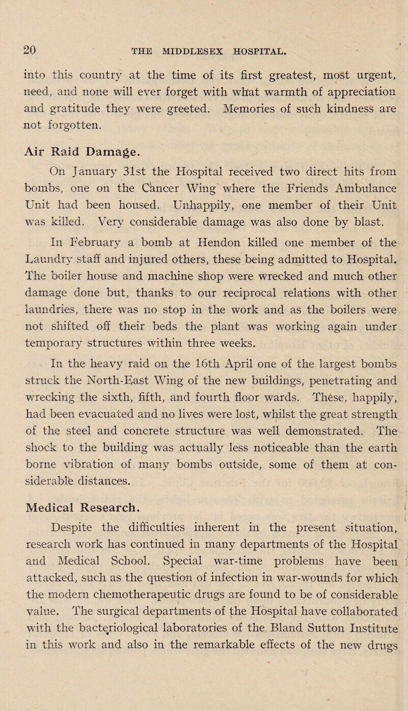 into this country at the time of its first greatest, most urgent, need, and none will ever forget with what warmth of appreciation and gratitude they were greeted. Memories of such kindness are not forgotten. Air Raid Damage. On January 31st the Hospital received two direct hits from bombs, one on the Cancer Wing where the Friends Ambulance Unit had been housed. Unhappily, one member of their Unit was killed. Very considerable damage was also done by blast. In February a bomb at Hendon killed one member of the Laundry staff and injured others, these being admitted to Hospital. The boiler house and machine shop were wrecked and much other damage done but, thanks to our reciprocal relations with other laundries, there wTas no stop in the work and as the boilers were not shifted off their beds the plant was working again under temporary structures within three weeks. In the heavy raid on the 16th April one of the largest bombs struck the North-Bast Wing of the new buildings, penetrating and v/recking the sixth, fifth, and fourth floor wards. These, happily, had been evacuated and no lives were lost, whilst the great strength of the steel and concrete structure was well demonstrated. The shock to the building was actually less noticeable than the earth borne vibration of many bombs outside, some of them at con¬ siderable distances. Medical Research. Despite the difficulties inherent in the present situation, research work has continued in many departments of the Hospital and Medical School. Special war-time problems have been attacked, such as the question of infection in war-wounds for which the modern chemotherapeutic drugs are found to be of considerable value. The surgical departments of the Hospital have collaborated with the bacteriological laboratories of the Bland Sutton Institute in this work and also in the remarkable effects of the new drugs