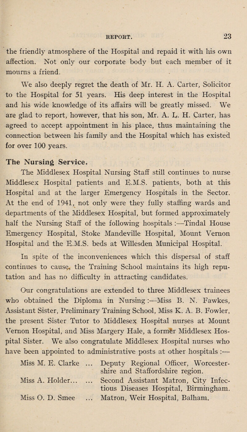 the friendly atmosphere of the Hospital and repaid it with his own affection. Not only our corporate body but each member of it mourns a friend. We also deeply regret the death of Mr. H. A. Carter, Solicitor to the Hospital for 51 years. His deep interest in the Hospital and his wide knowledge of its affairs will be greatly missed. We are glad to report, however, that his son, Mr. A. E. H. Carter, has agreed to accept appointment in his place, thus maintaining the connection between his family and the Hospital which has existed for over 100 years. The Nursing Service. The Middlesex Hospital Nursing Staff still continues to nurse Middlesex Hospital patients and B.M.S. patients, both at this Hospital and at the larger Emergency Hospitals in the Sector. At the end of 1941, not only were they fully staffing wards and departments of the Middlesex Hospital, but formed approximately half the Nursing Staff of the following hospitals :—Tindal House Emergency Hospital, Stoke Mandeville Hospital, Mount Vernon Hospital and the E.M.S. beds at Willesden Municipal Hospital. In spite of the inconveniences which this dispersal of staff continues to cause, the Training School maintains its high repu¬ tation and has no difficulty in attracting candidates. Our congratulations are extended to three Middlesex trainees who obtained the Diploma in Nursing—Miss B. N. Fawkes, Assistant Sister, Preliminary Training School, Miss K. A. B. Fowler, the present Sister Tutor to Middlesex Hospital nurses at Mount Vernon Hospital, and Miss Margery Hale, a former Middlesex Hos¬ pital Sister. We also congratulate Middlesex Hospital nurses who have been appointed to administrative posts at other hospitals Miss M. E. Clarke ... Deputy Regional Officer, Worcester¬ shire and Staffordshire region. Miss A. Holder.. Second Assistant Matron, City Infec¬ tious Diseases Hospital, Birmingham. Miss O. D. Smee ... Matron, Weir Hospital, Balham.