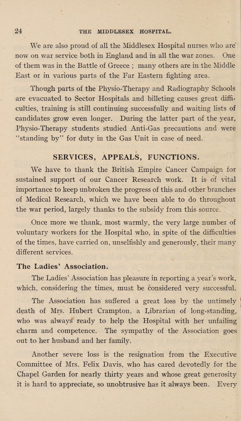 We are also proud of all the Middlesex Hospital nurses who are' now on war service both in England and in all the war zones. One of them was in the Battle of Greece : many others are in the Middle East or in various parts of the Far Eastern fighting area. Though parts of the Physio-Therapy and Radiography Schools are evacuated to Sector Hospitals and billeting causes great diffi¬ culties, training is still continuing successfully and waiting lists of candidates grow even longer. During the latter part of the year, Physio-Therapy students studied Anti-Gas precautions and were “standing by” for duty in the Gas Unit in case of need. SERVICES, APPEALS, FUNCTIONS. We have to thank the British Empire Cancer Campaign for 9 sustained support of our Cancer Research work. It is of vital importance to keep unbroken the progress of this and other branches of Medical Research, which we have been able to do throughout the war period, largely thanks to the subsidy from this source. Once more we thank, most warmly, the very large number of voluntary workers for the Hospital who, in spite of the difficulties of the times, have carried on, unselfishly and generously, their many different services. The Ladies’ Association. The Ladies’ Association has pleasure in reporting a year’s work, which, considering the times, must be considered very successful. The Association has suffered a great loss by the untimely death of Mrs. Hubert Crampton, a Librarian of long-standing, who was always ready to help the Hospital with her unfailing charm and competence. The sympathy of the Association goes out to her husband and her family. Another severe loss is the resignation from the Executive Committee of Mrs. Felix Davis, who has cared devotedly for the Chapel Garden for nearly thirty years and wfiose great generosity it is hard to appreciate, so unobtrusive has it always been. Every