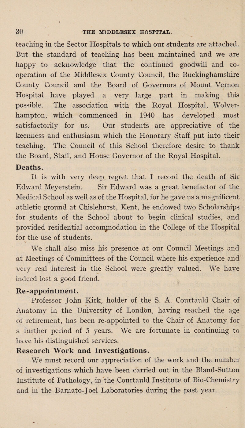 teaching in the Sector Hospitals to which our students are attached. But the standard of teaching has been maintained and we are happy to acknowledge that the continued, goodwill and co¬ operation of the Middlesex County Council, the Buckinghamshire County Council and the Board of Governors of Mount Vernon Hospital have played a very large part in making this possible. The association with the Royal Hospital, Wolver¬ hampton, which commenced in 1940 has developed most satisfactorily for us. Our students are appreciative of the keenness and enthusiasm which the Honorary Staff put into their teaching. The Council of this School therefore desire to thank the Board, Staff, and House Governor of the Royal Hospital. Deaths. It is with very deep regret that I record the death of Sir Edward Meyerstein. Sir Edward was a great benefactor of the Medical School as well as of the Hospital, for he gave us a magnificent athletic ground at Chislehurst, Kent, he endowed two Scholarships for students of the School about to begin clinical studies, and provided residential accompiodation in the College of the Hospital for the use of students. We shall also miss his presence at our Council Meetings and at Meetings of Committees of the Council where his experience and very real interest in the School were greatly valued. We have indeed lost a good friend. Re-appointment. Professor John Kirk, holder of the S. A. Courtauld Chair of Anatomy in the University of Eondon, having reached the age of retirement, has been re-appointed to the Chair of Anatomy for a further period of 5 years. We are fortunate in continuing to have his distinguished services. Research Work and Investigations. We must record our appreciation of the work and the number of investigations which have been carried out in the Bland-Sutton Institute of Pathology, in the Courtauld Institute of Bio-Chemistry and in the Barnato-Joel Eaboratories during the past year. /