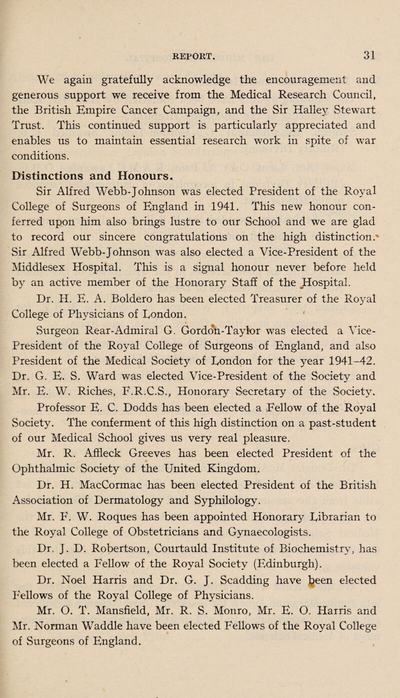 We again gratefully acknowledge the encouragement and generous support we receive from the Medical Research Council, the British Empire Cancer Campaign, and the Sir Halley Stewart Trust. This continued support is particularly appreciated and enables us to maintain essential research work in spite of war conditions. Distinctions and Honours. Sir Alfred Webb-Johnson was elected President of the Royal College of Surgeons of England in 1941. This new honour con¬ ferred upon him also brings lustre to our School and we are glad to record our sincere congratulations on the high distinction.* Sir Alfred Webb-Johnson was also elected a Vice-President of the Middlesex Hospital. This is a signal honour never before held by an active member of the Honorary Staff of the Hospital. Dr. IP. E. A. Boldero has been elected Treasurer of the Royal College of Physicians of Eondon, ' Surgeon Rear-Admiral G. Gordon-Taylor was elected a Vice- President of the Royal College of Surgeons of England, and also President of the Medical Society of Eondon for the year 1941-42. Dr. G. E. S. Ward was elected Vice-President of the Society and Mr. E. W. Riches, E.R.C.S., Honorary Secretary of the Society. Professor E. C. Dodds has been elected a Fellow of the Royal Society. The conferment of this high distinction on a past-student of our Medical School gives us very real pleasure. Mr. R. Affleck Greeves has been elected President of the Ophthalmic Society of the United Kingdom. Dr. H. MacCormac has been elected President of the British Association of Dermatology and Syphilology. Mr. F. W. Roques has been appointed Honorary Eibrarian to the Royal College of Obstetricians and Gynaecologists. Dr. J. D. Robertson, Courtauld Institute of Biochemistry, has been elected a P'ellow of the Royal Society (Edinburgh). Dr. Noel Harris and Dr. G. J. Scadding have been elected P'ellows of the Royal College of Physicians. Mr. O. T. Mansfield, Mr. R. S. Monro, Mr. E. O. Harris and Mr. Norman Waddle have been elected Fellows of the Royal College of Surgeons of England.